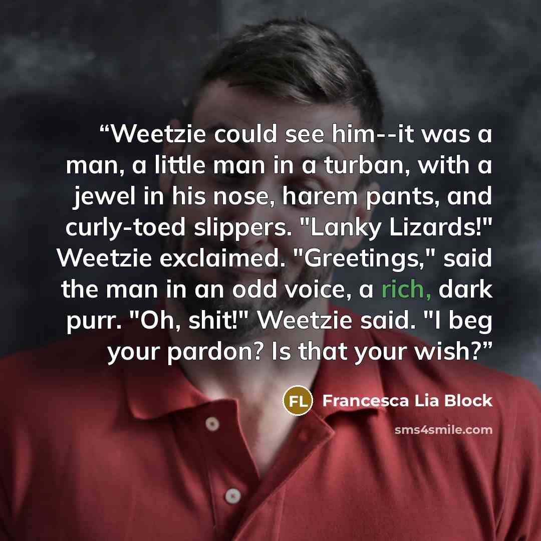“Weetzie could see him--it was a man, a little man in a turban, with a jewel in his nose, harem pants, and curly-toed slippers. "Lanky Lizards!" Weetzie exclaimed. "Greetings," said the man in an odd voice, a rich, dark purr. "Oh, shit!" Weetzie said. "I beg your pardon? Is that your wish?” quote by Francesca Lia Block