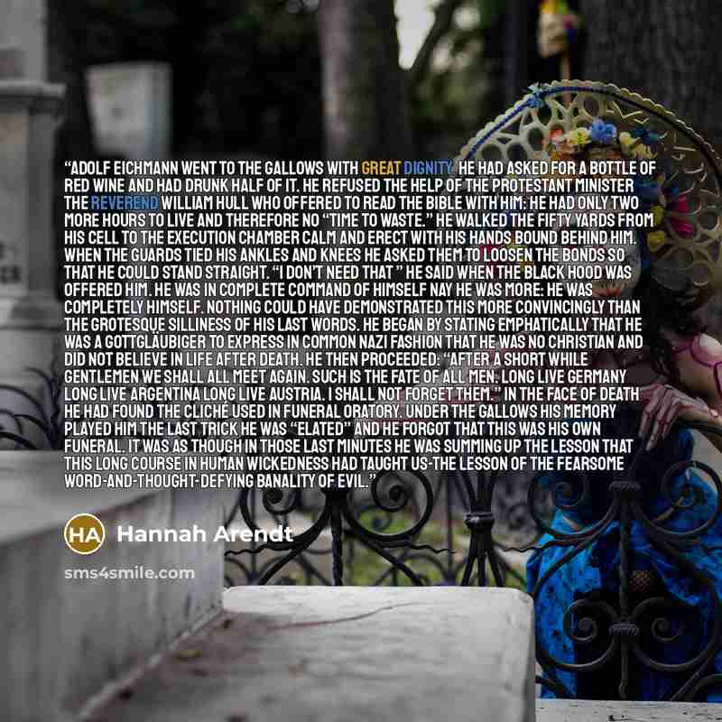 “Adolf Eichmann went to the gallows with great dignity. He had asked for a bottle of red wine and had drunk half of it. He refused the help of the Protestant minister the Reverend William Hull who offered to read the Bible with him: he had only two more hours to live and therefore no “time to…” quote by Hannah Arendt