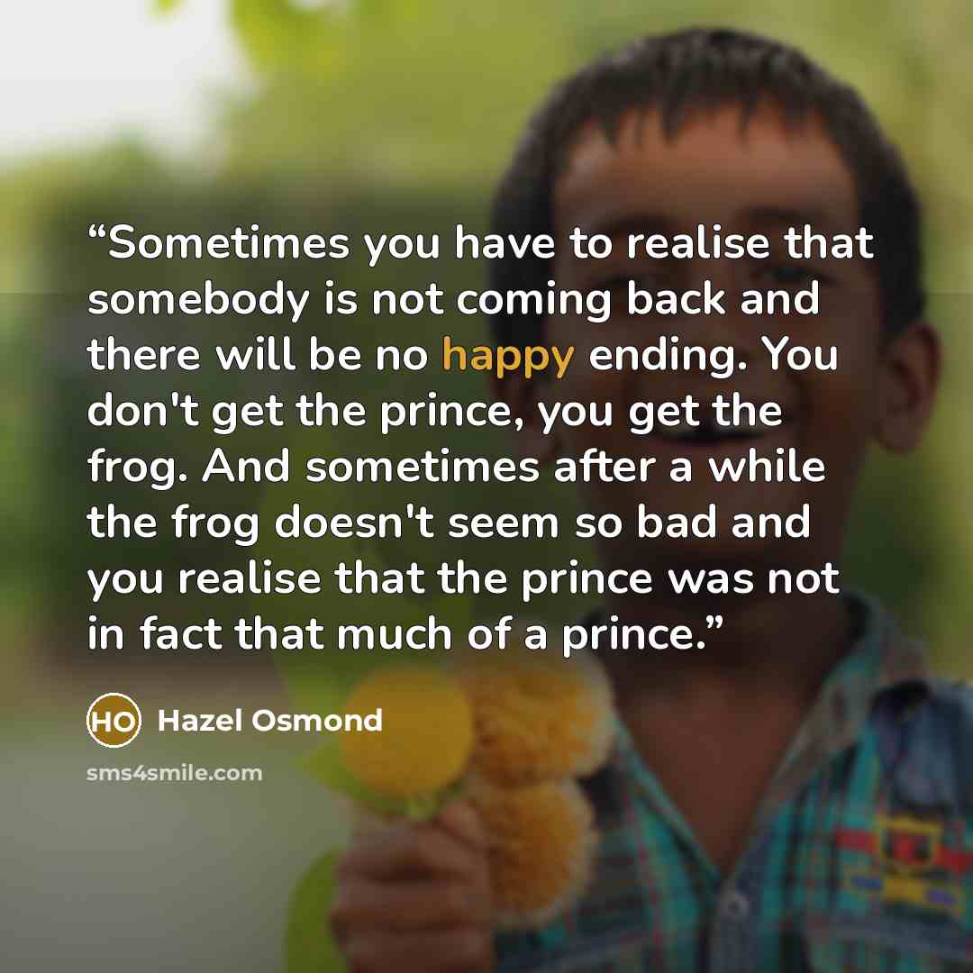 “Sometimes you have to realise that somebody is not coming back and there will be no happy ending. You don't get the prince, you get the frog. And sometimes after a while the frog doesn't seem so bad and you realise that the prince was not in fact that much of a prince.” quote by Hazel Osmond