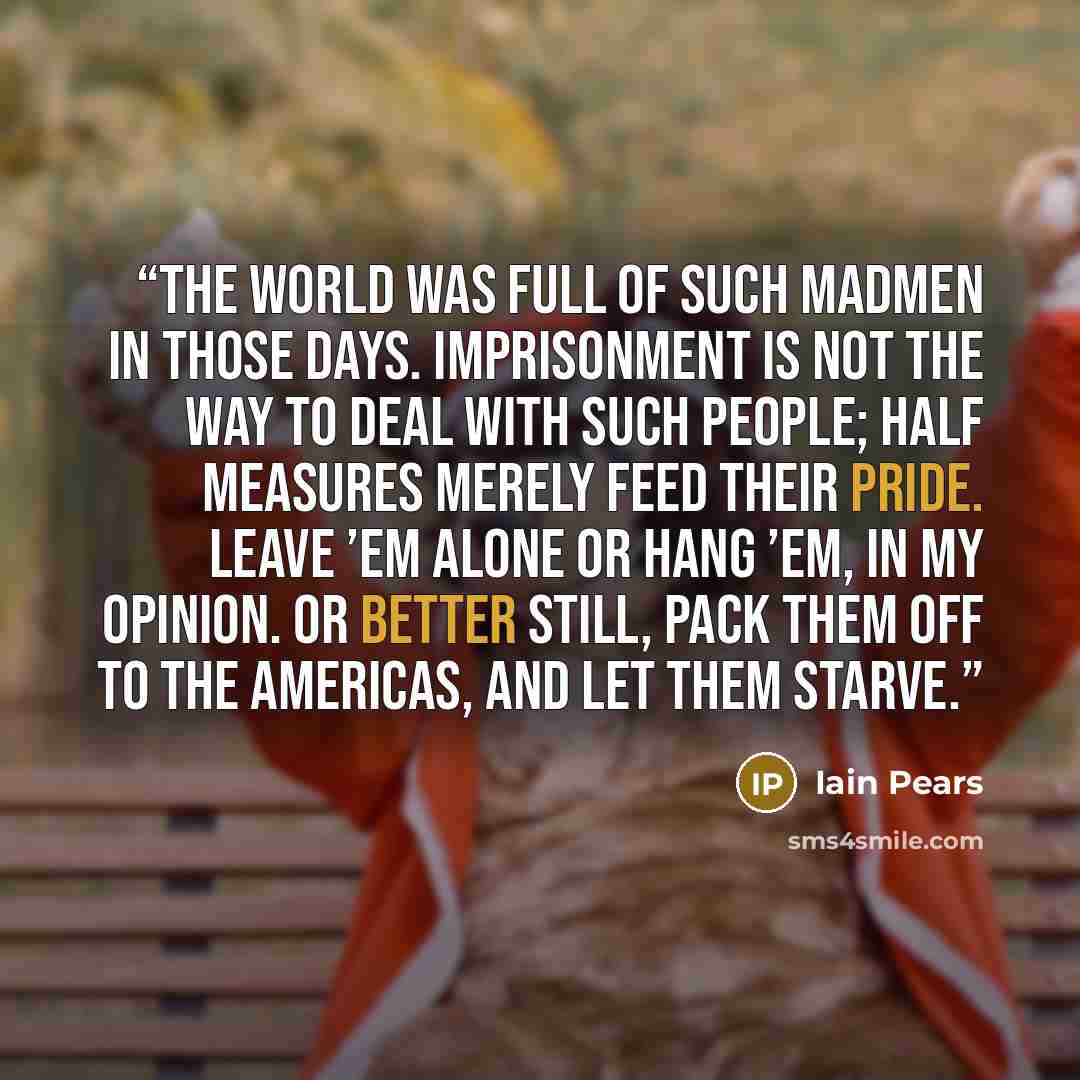 “The world was full of such madmen in those days. Imprisonment is not the way to deal with such people; half measures merely feed their pride. Leave ’em alone or hang ’em, in my opinion. Or better still, pack them off to the Americas, and let them starve.” quote by Iain Pears