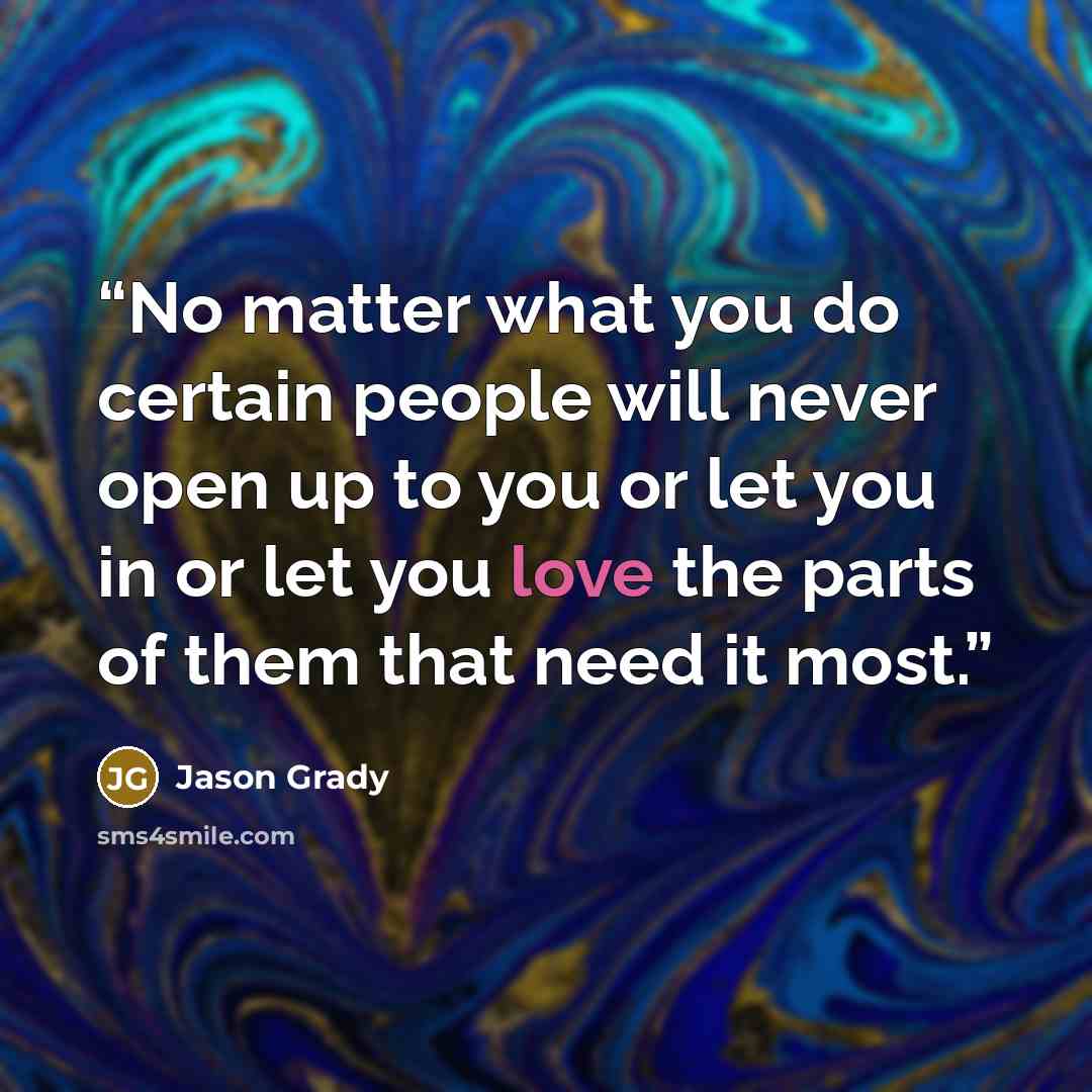 “No matter what you do certain people will never open up to you or let you in or let you love the parts of them that need it most.” quote by Jason Grady