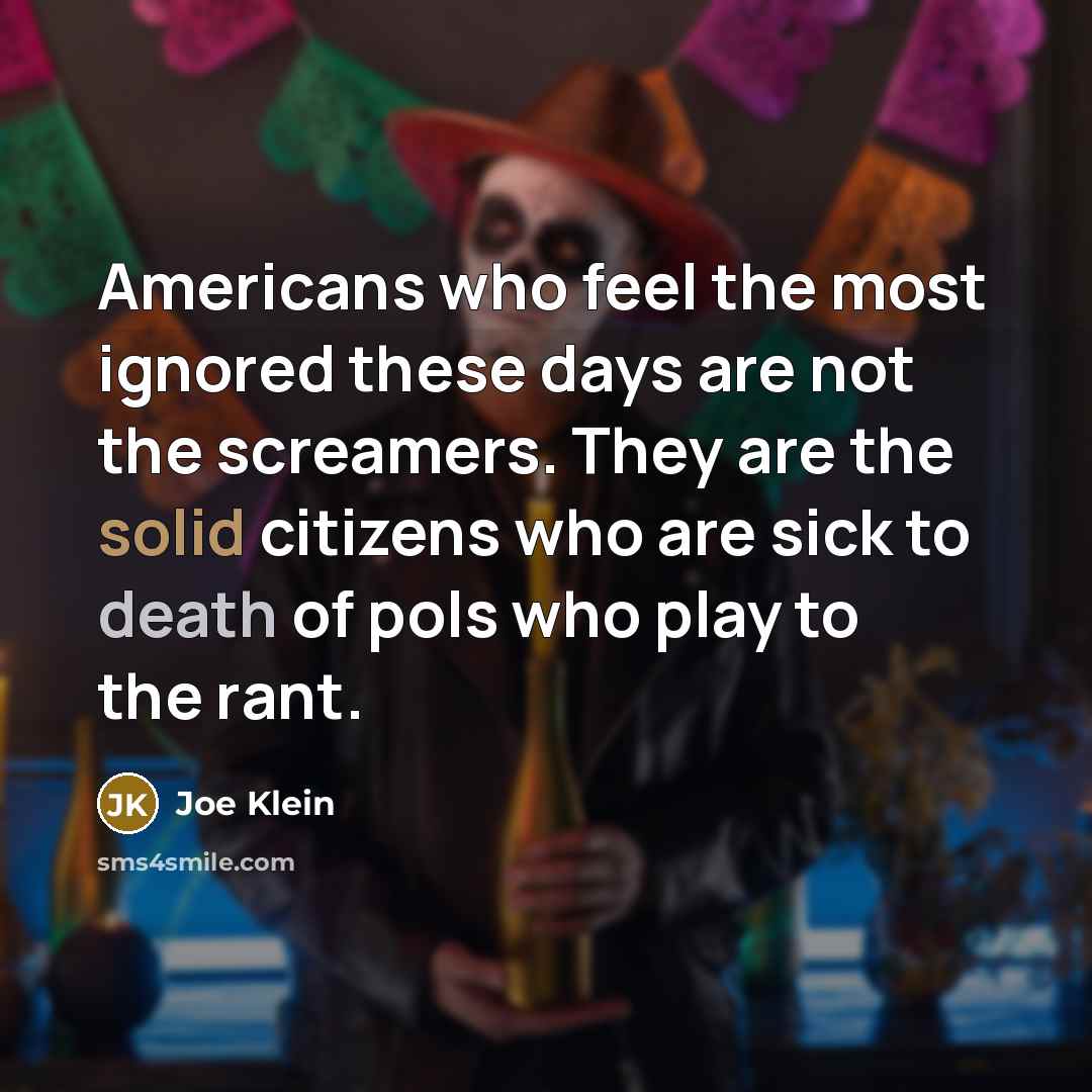 “Americans who feel the most ignored these days are not the screamers. They are the solid citizens who are sick to death of pols who play to the rant.” quote by Joe Klein