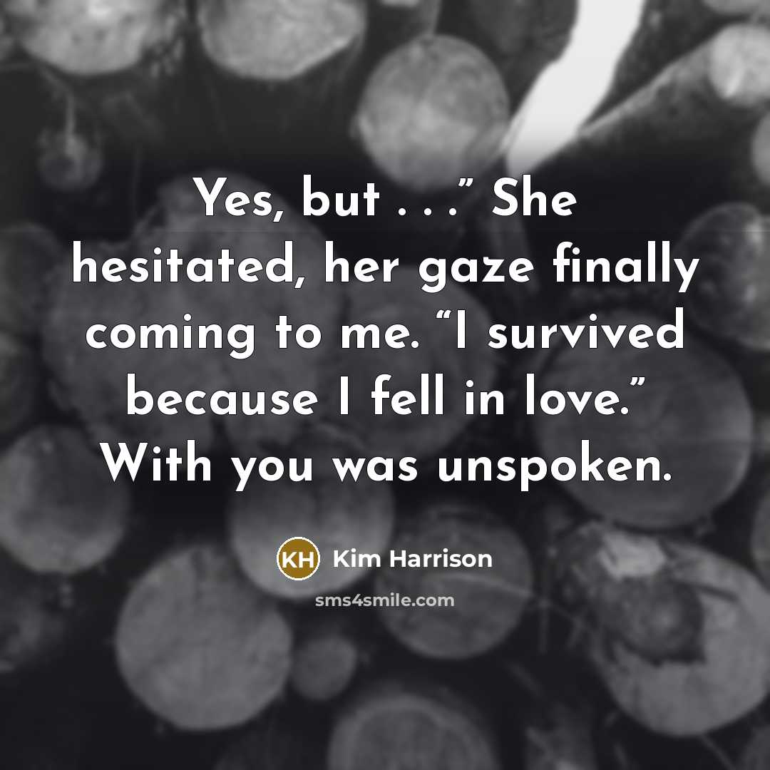 “Yes, but . . .” She hesitated, her gaze finally coming to me. “I survived because I fell in love.” With you was unspoken.” quote by Kim Harrison