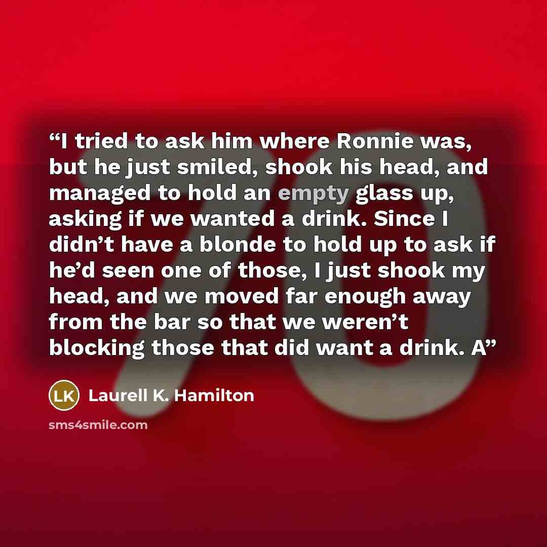 “I tried to ask him where Ronnie was, but he just smiled, shook his head, and managed to hold an empty glass up, asking if we wanted a drink. Since I didn’t have a blonde to hold up to ask if he’d seen one of those, I just shook my head, and we moved far enough away from the bar so that we weren’t…” quote by Laurell K. Hamilton