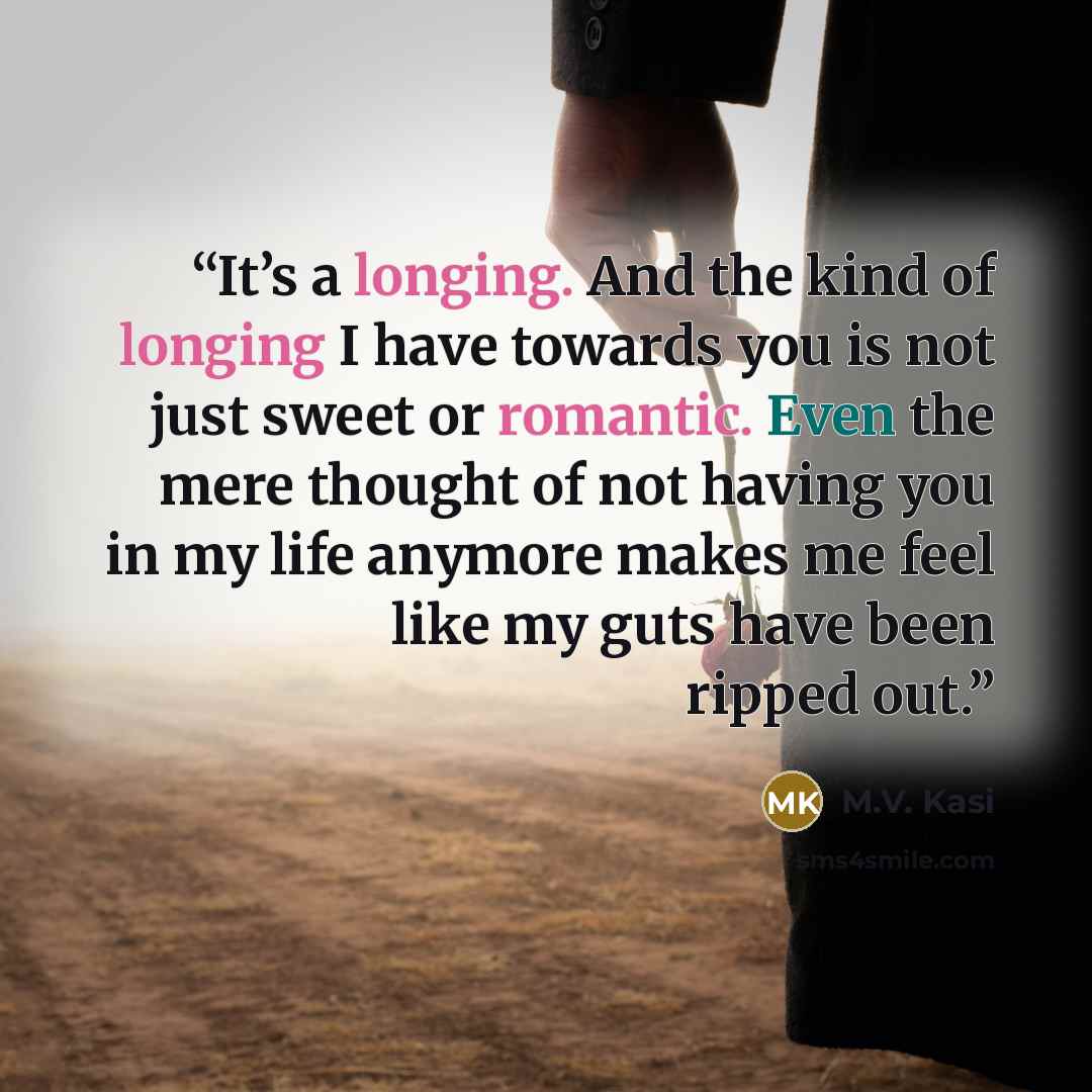 “It’s a longing. And the kind of longing I have towards you is not just sweet or romantic. Even the mere thought of not having you in my life anymore makes me feel like my guts have been ripped out.” quote by M.V. Kasi