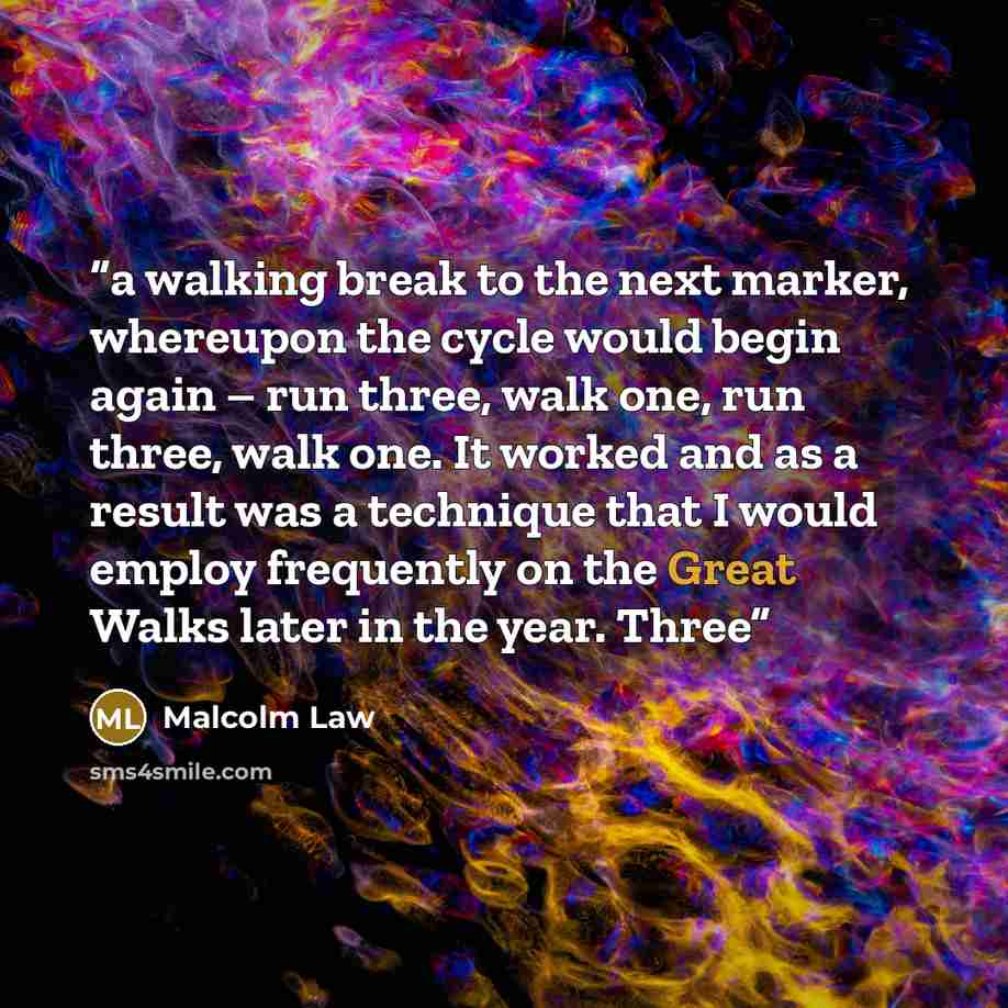 “a walking break to the next marker, whereupon the cycle would begin again – run three, walk one, run three, walk one. It worked and as a result was a technique that I would employ frequently on the Great Walks later in the year. Three” quote by Malcolm Law