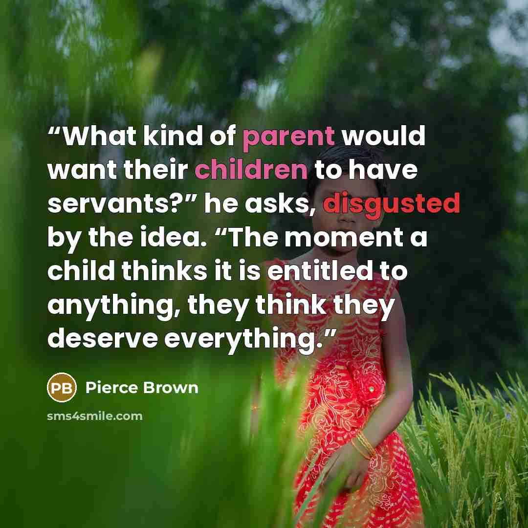 “What kind of parent would want their children to have servants?” he asks, disgusted by the idea. “The moment a child thinks it is entitled to anything, they think they deserve everything.” quote by Pierce Brown