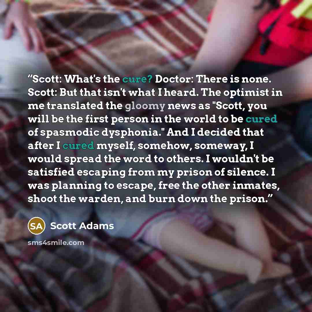 “Scott: What's the cure? Doctor: There is none. Scott: But that isn't what I heard. The optimist in me translated the gloomy news as "Scott, you will be the first person in the world to be cured of spasmodic dysphonia." And I decided that after I cured myself, somehow, someway, I would spread the…” quote by Scott Adams