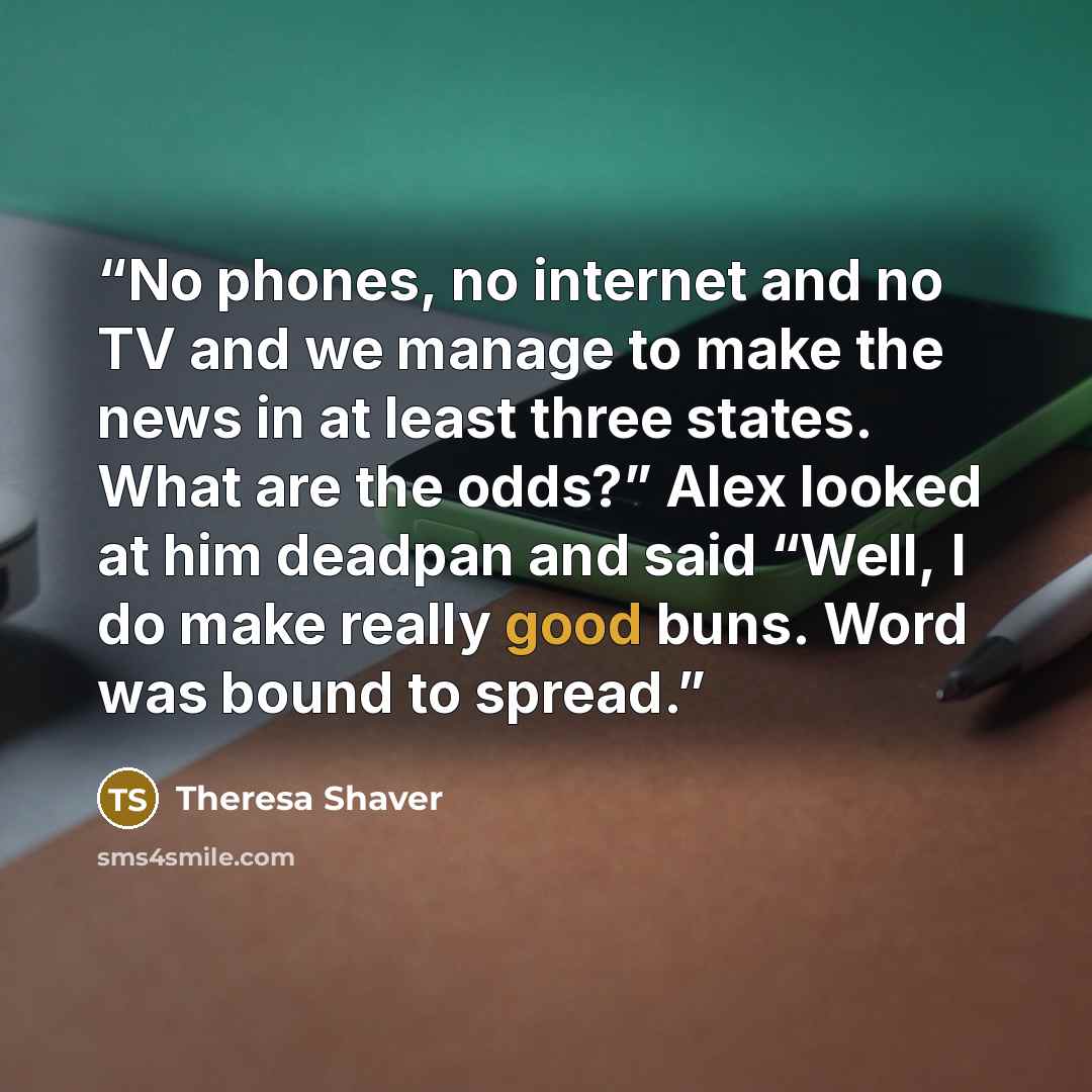 “No phones, no internet and no TV and we manage to make the news in at least three states. What are the odds?” Alex looked at him deadpan and said “Well, I do make really good buns. Word was bound to spread.” quote by Theresa Shaver