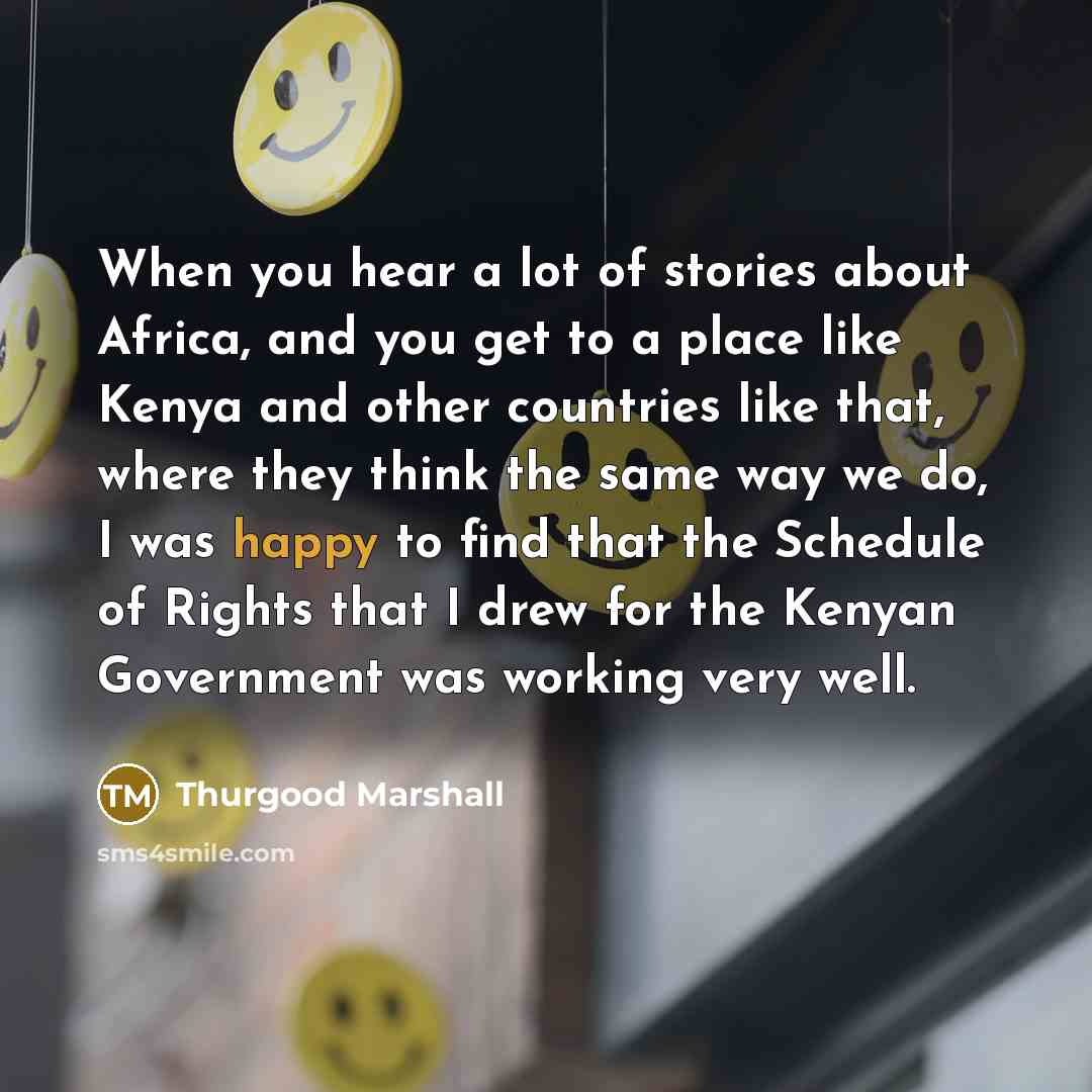 “When you hear a lot of stories about Africa, and you get to a place like Kenya and other countries like that, where they think the same way we do, I was happy to find that the Schedule of Rights that I drew for the Kenyan Government was working very well.” quote by Thurgood Marshall