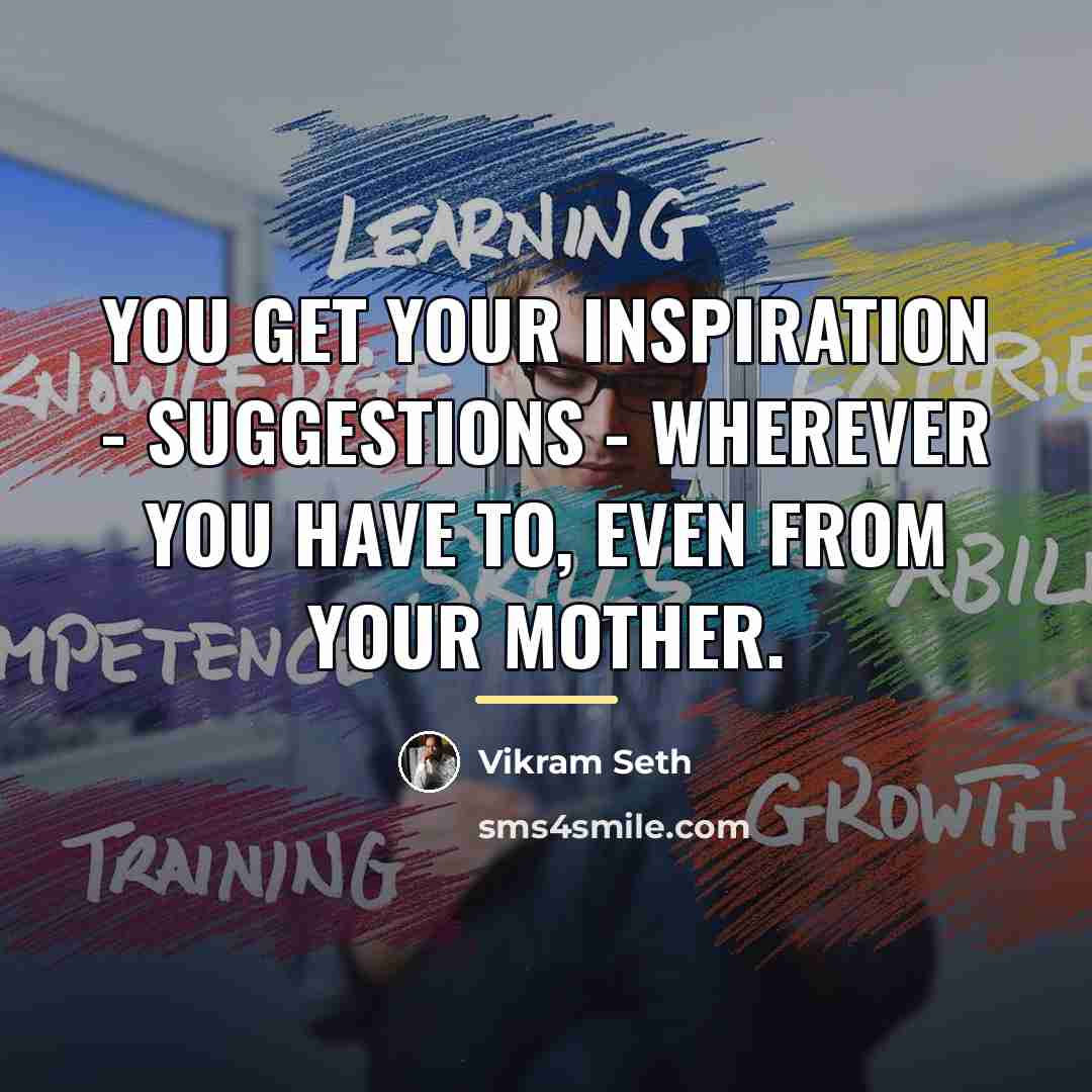 “You get your inspiration - suggestions - wherever you have…” quote by Vikram Seth