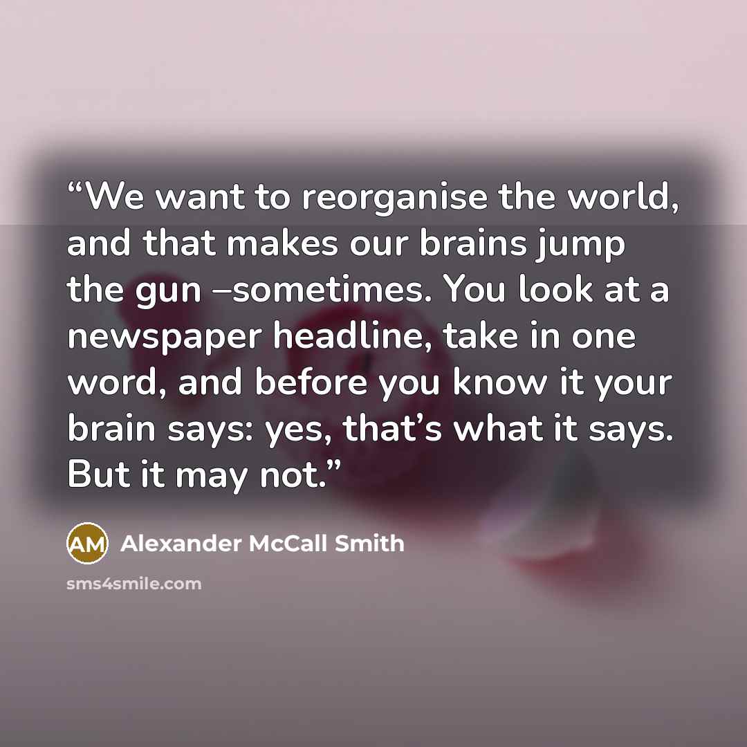 “We want to reorganise the world, and that makes our brains jump the gun –sometimes. You look at a newspaper headline, take in one word, and before you know it your brain says: yes, that’s what it says. But it may not.” quote by Alexander McCall Smith