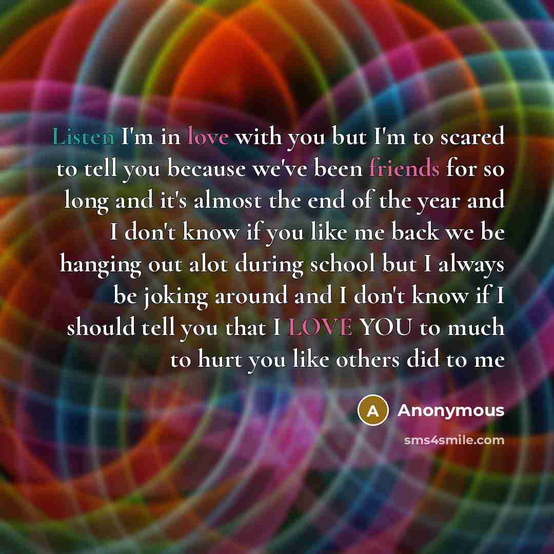 “Listen I'm in love with you but I'm to scared to tell you because we've been friends for so long and it's almost the end of the year and I don't know if you like me back we be hanging out alot during school but I always be joking around and I don't know if I should tell you that I LOVE YOU to much…” quote by Anonymous