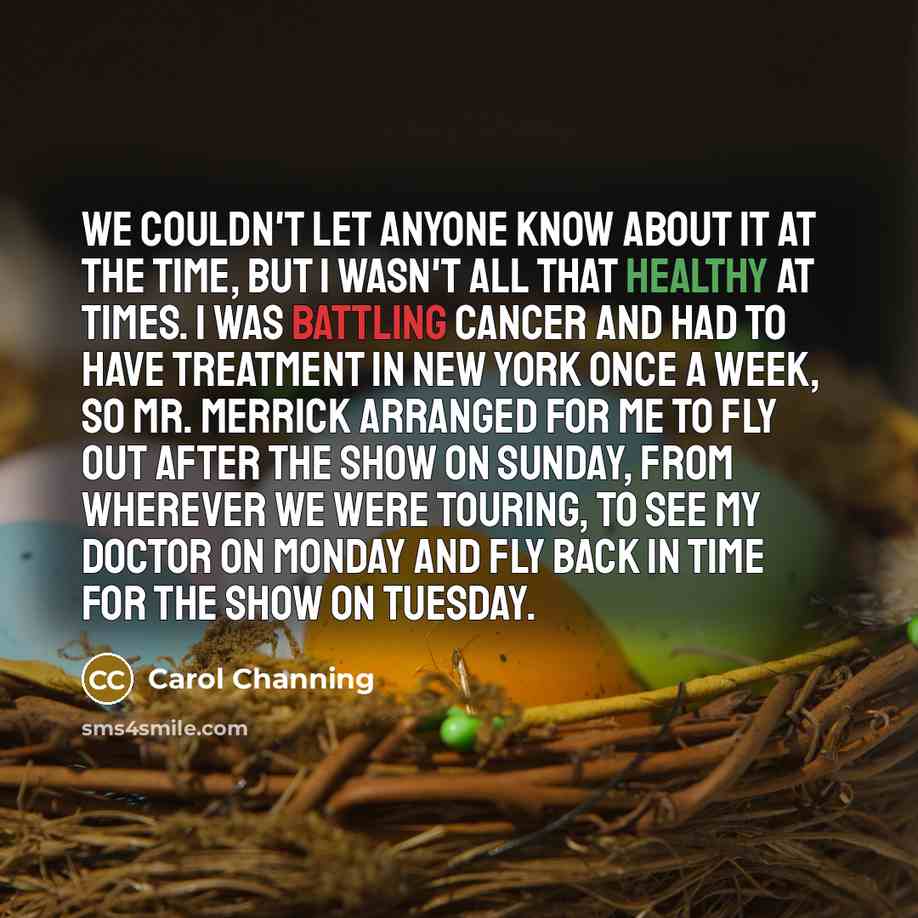 “We couldn't let anyone know about it at the time, but I wasn't all that healthy at times. I was battling cancer and had to have treatment in New York once a week, so Mr. Merrick arranged for me to fly out after the show on Sunday, from wherever we were touring, to see my doctor on Monday and fly…” quote by Carol Channing
