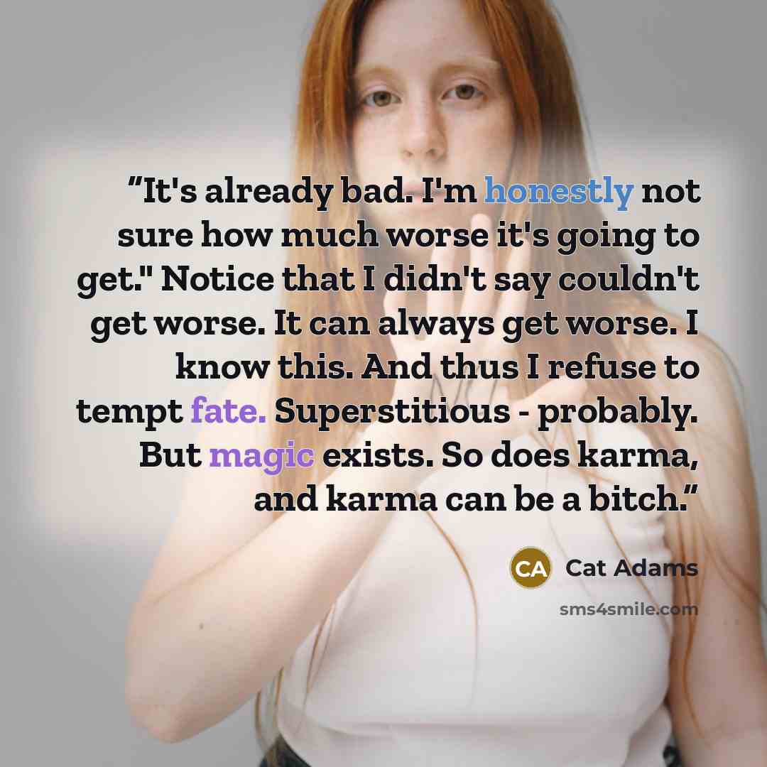 “It's already bad. I'm honestly not sure how much worse it's going to get." Notice that I didn't say couldn't get worse. It can always get worse. I know this. And thus I refuse to tempt fate. Superstitious - probably. But magic exists. So does karma, and karma can be a bitch.” quote by Cat Adams