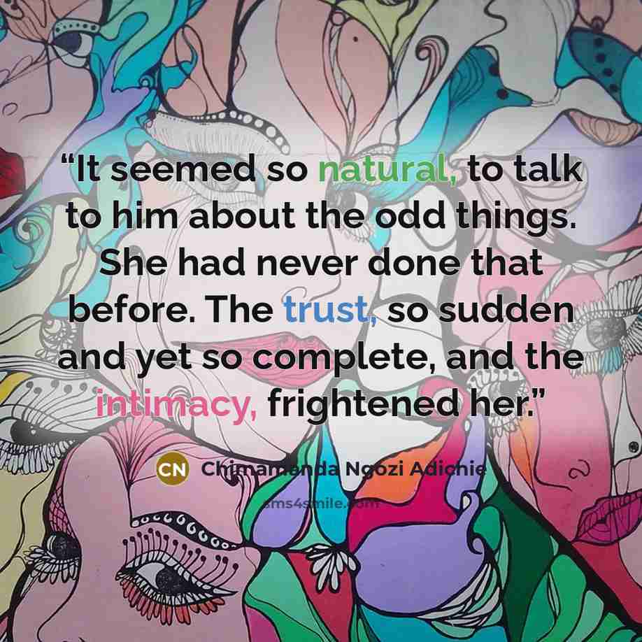 “It seemed so natural, to talk to him about the odd things. She had never done that before. The trust, so sudden and yet so complete, and the intimacy, frightened her.” quote by Chimamanda Ngozi Adichie