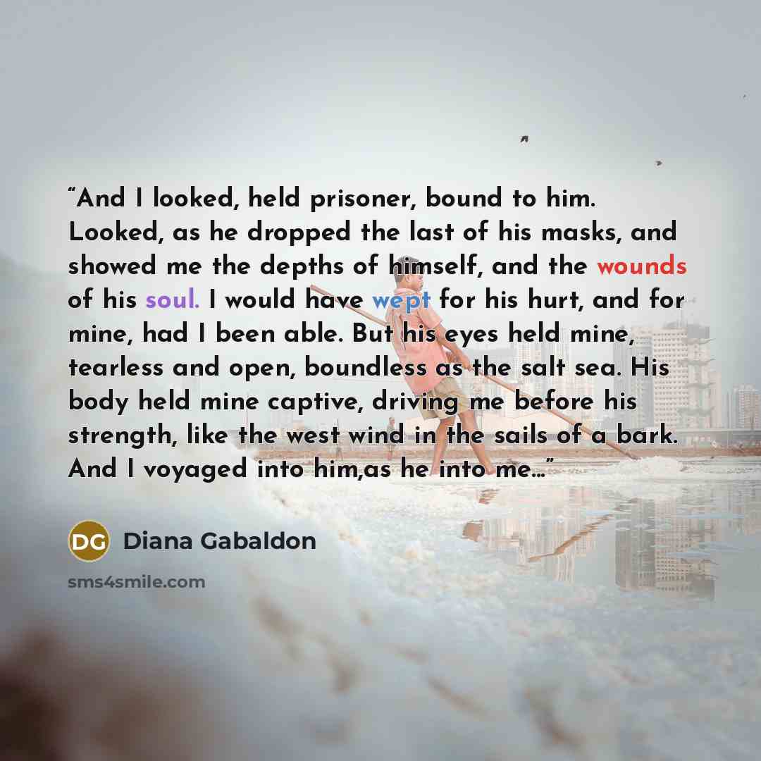 “And I looked, held prisoner, bound to him. Looked, as he dropped the last of his masks, and showed me the depths of himself, and the wounds of his soul. I would have wept for his hurt, and for mine, had I been able. But his eyes held mine, tearless and open, boundless as the salt sea. His body…” quote by Diana Gabaldon