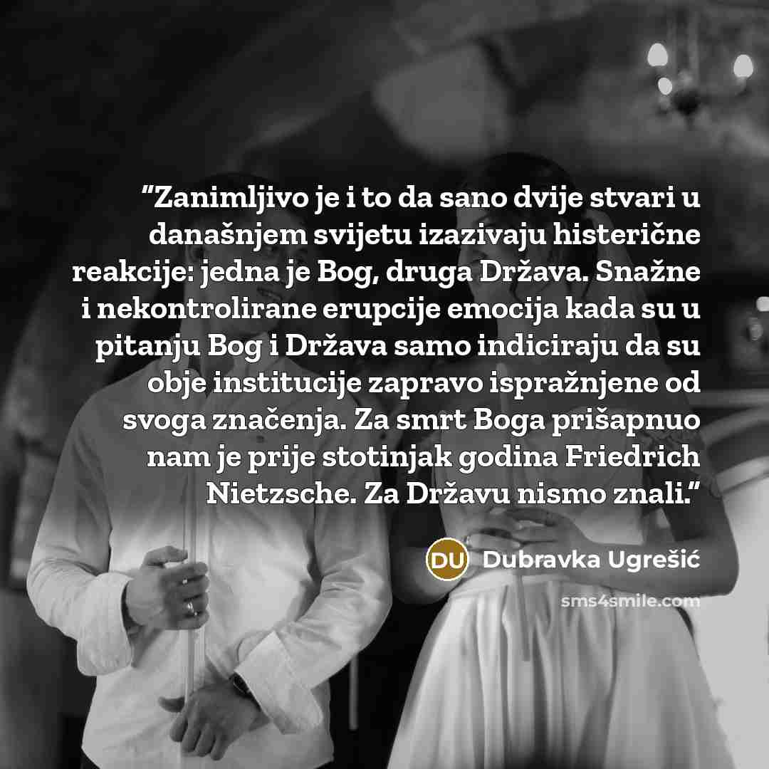 “Zanimljivo je i to da sano dvije stvari u današnjem svijetu izazivaju histerične reakcije: jedna je Bog, druga Država. Snažne i nekontrolirane erupcije emocija kada su u pitanju Bog i Država samo indiciraju da su obje institucije zapravo ispražnjene od svoga značenja. Za smrt Boga prišapnuo nam je…” quote by Dubravka Ugrešić