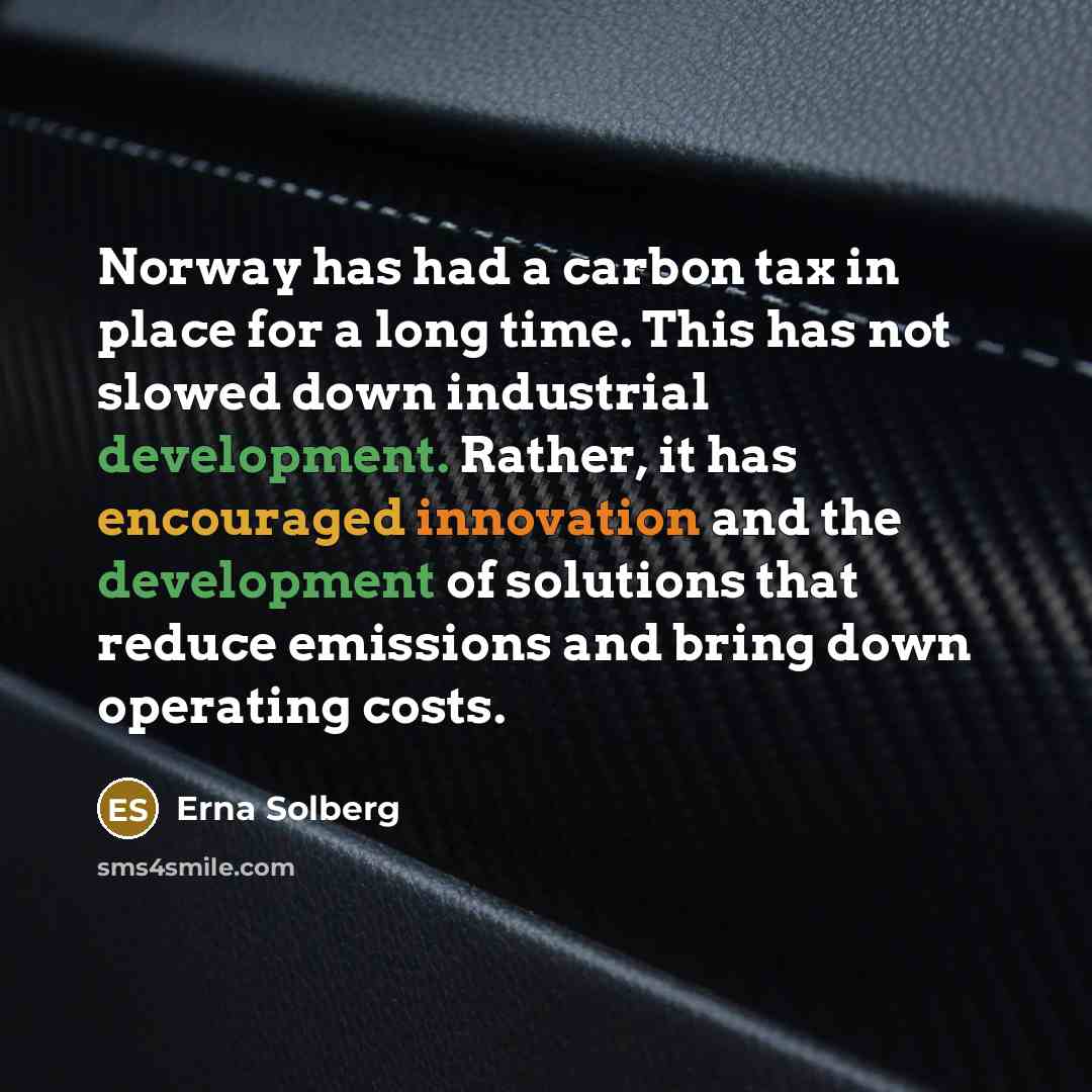 “Norway has had a carbon tax in place for a long time. This has not slowed down industrial development. Rather, it has encouraged innovation and the development of solutions that reduce emissions and bring down operating costs.” quote by Erna Solberg