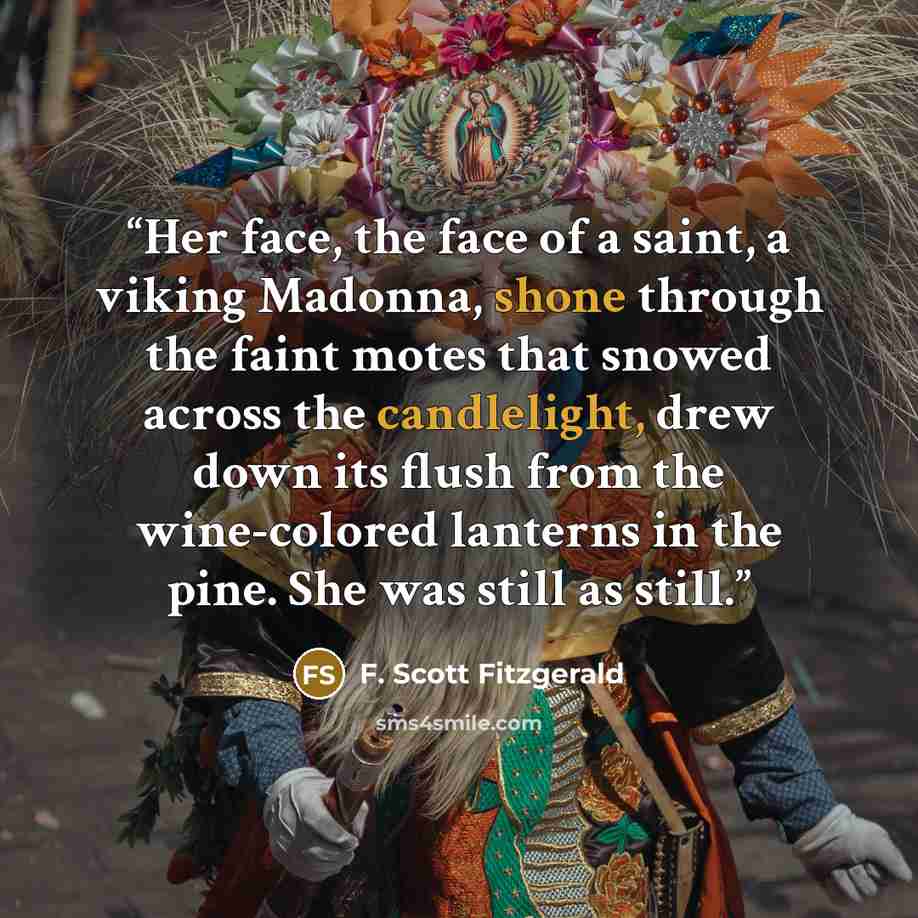 “Her face, the face of a saint, a viking Madonna, shone through the faint motes that snowed across the candlelight, drew down its flush from the wine-colored lanterns in the pine. She was still as still.” quote by F. Scott Fitzgerald