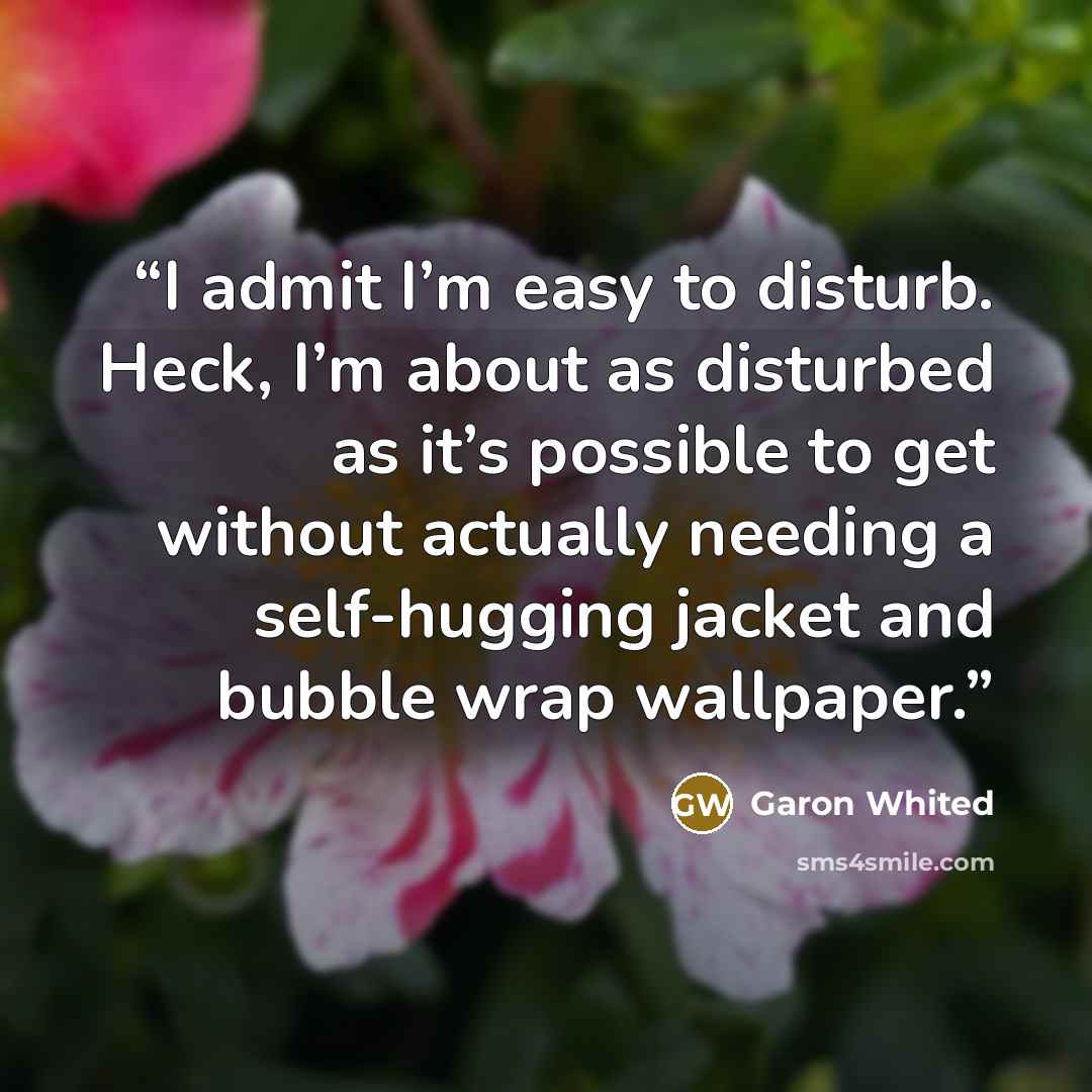 “I admit I’m easy to disturb. Heck, I’m about as disturbed as it’s possible to get without actually needing a self-hugging jacket and bubble wrap wallpaper.” quote by Garon Whited