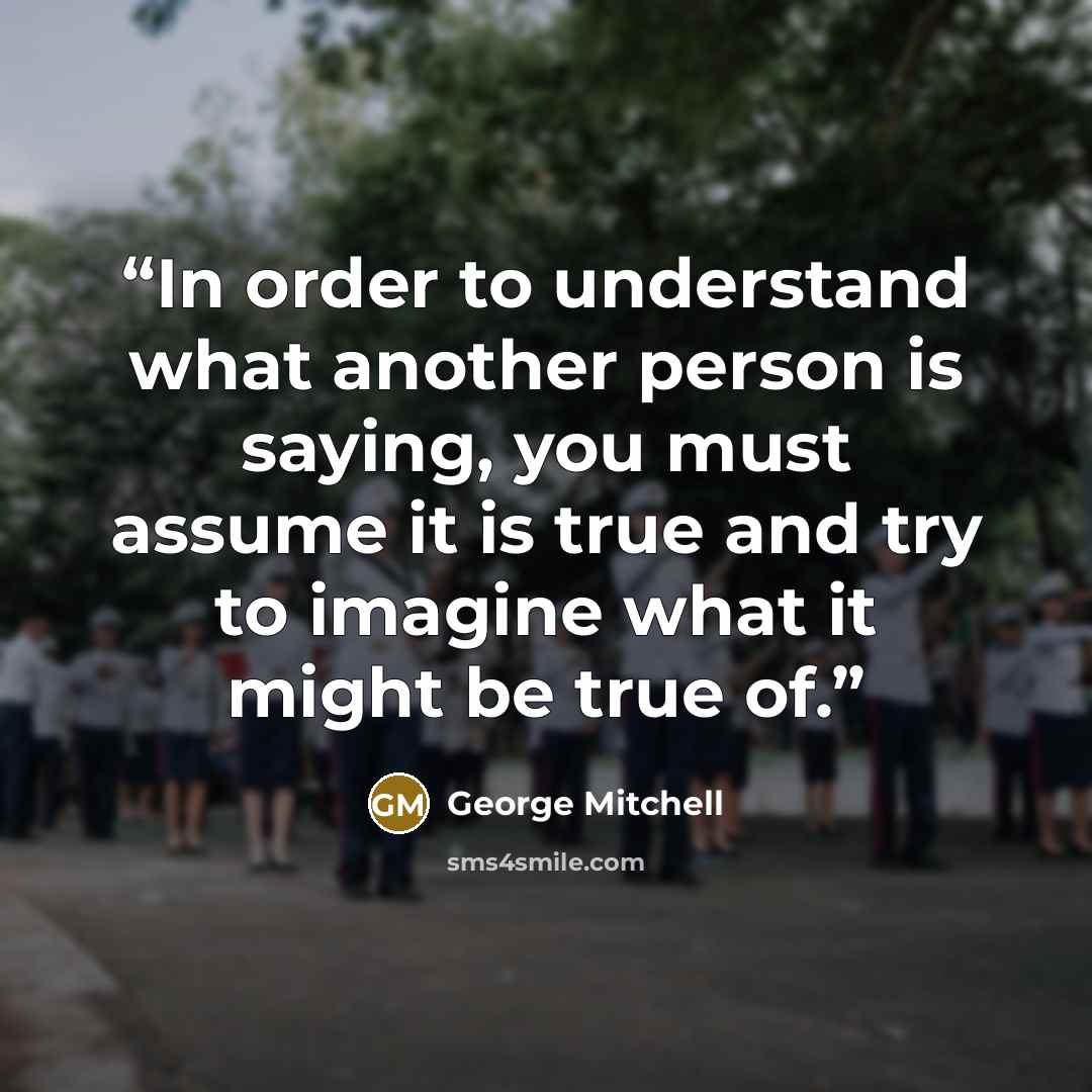 “In order to understand what another person is saying, you must assume it is true and try to imagine what it might be true of.” quote by George Mitchell