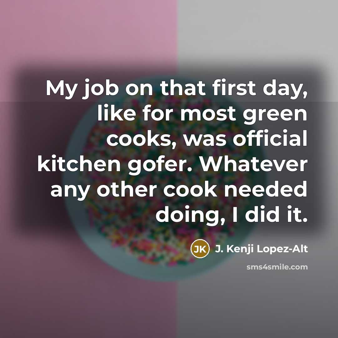 “My job on that first day, like for most green cooks, was official kitchen gofer. Whatever any other cook needed doing, I did it.” quote by J. Kenji Lopez-Alt