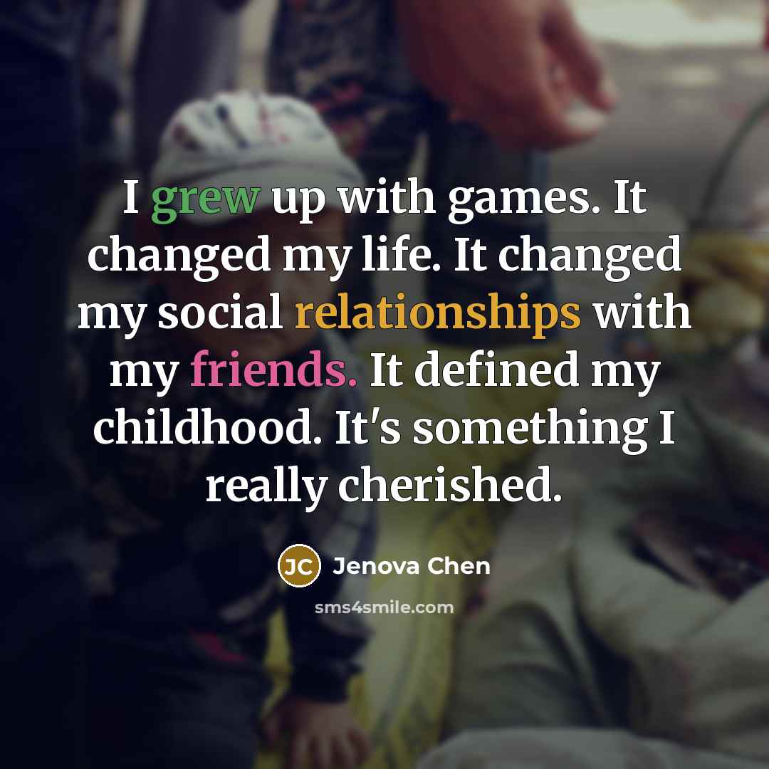 “I grew up with games. It changed my life. It changed my social relationships with my friends. It defined my childhood. It's something I really cherished.” quote by Jenova Chen