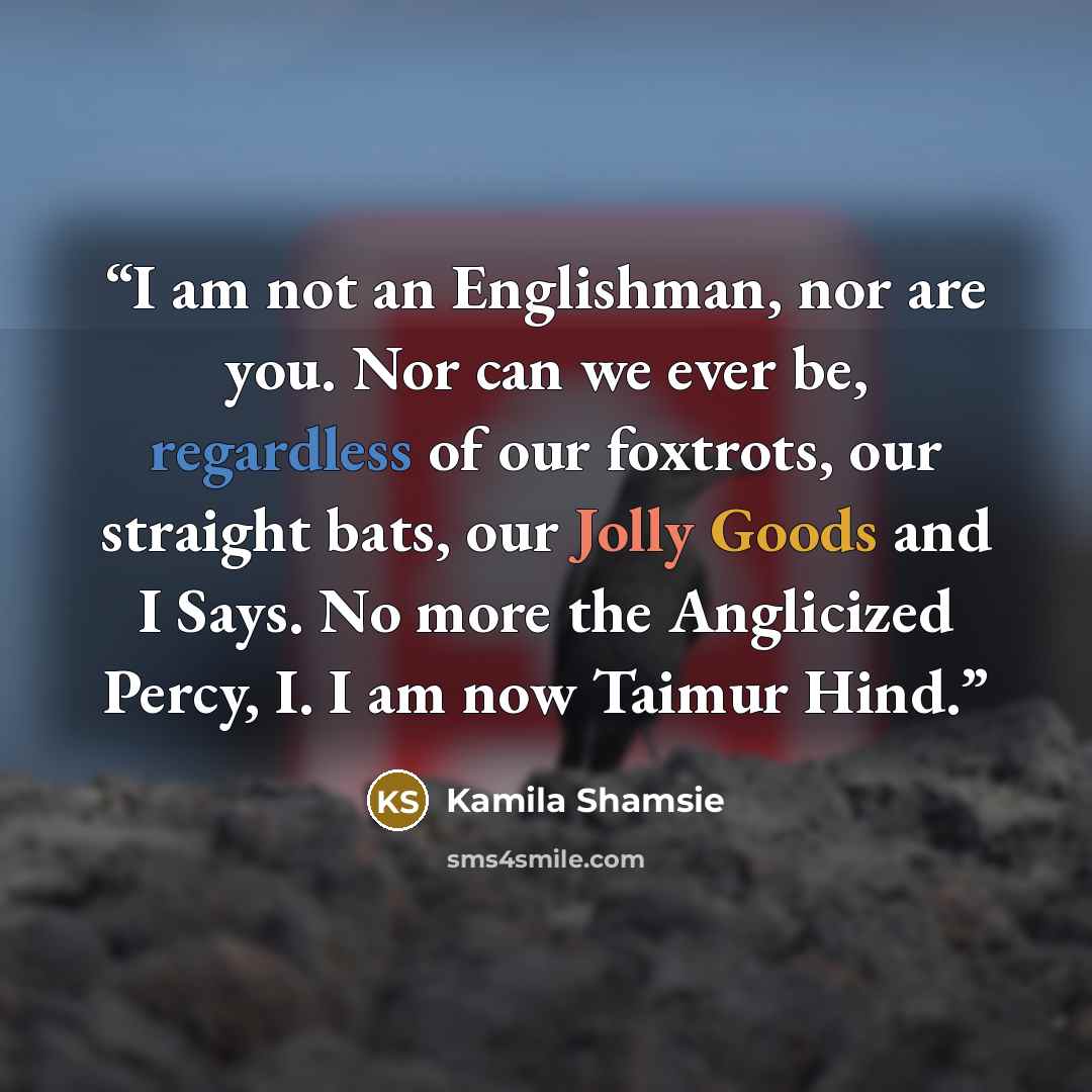 “I am not an Englishman, nor are you. Nor can we ever be, regardless of our foxtrots, our straight bats, our Jolly Goods and I Says. No more the Anglicized Percy, I. I am now Taimur Hind.” quote by Kamila Shamsie