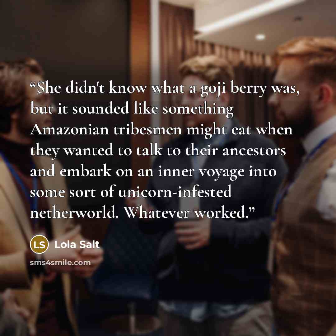 “She didn't know what a goji berry was, but it sounded like something Amazonian tribesmen might eat when they wanted to talk to their ancestors and embark on an inner voyage into some sort of unicorn-infested netherworld. Whatever worked.” quote by Lola Salt