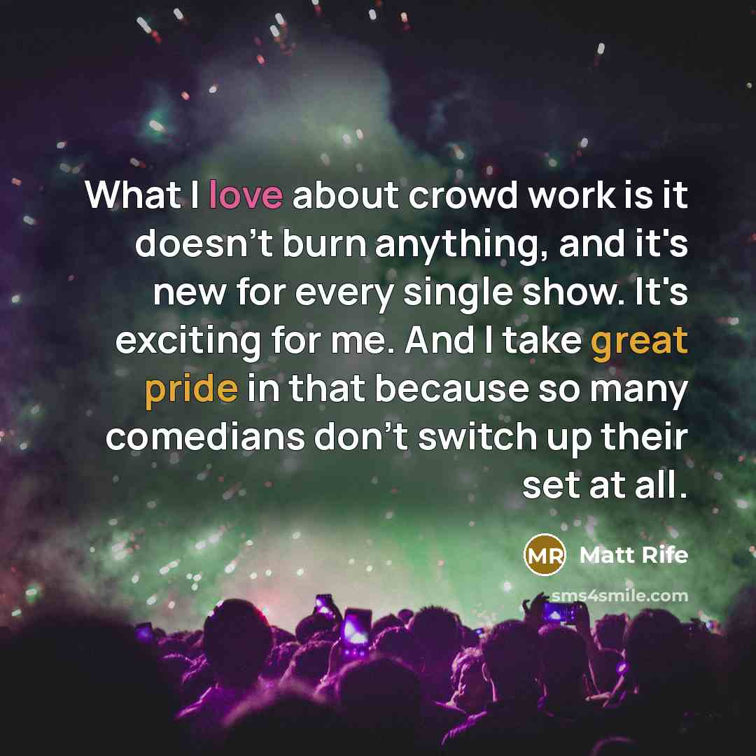 “What I love about crowd work is it doesn't burn anything, and it's new for every single show. It's exciting for me. And I take great pride in that because so many comedians don't switch up their set at all.” quote by Matt Rife