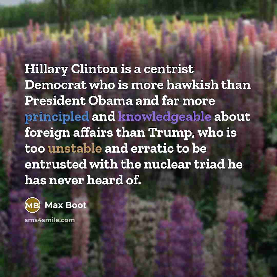 “Hillary Clinton is a centrist Democrat who is more hawkish than President Obama and far more principled and knowledgeable about foreign affairs than Trump, who is too unstable and erratic to be entrusted with the nuclear triad he has never heard of.” quote by Max Boot