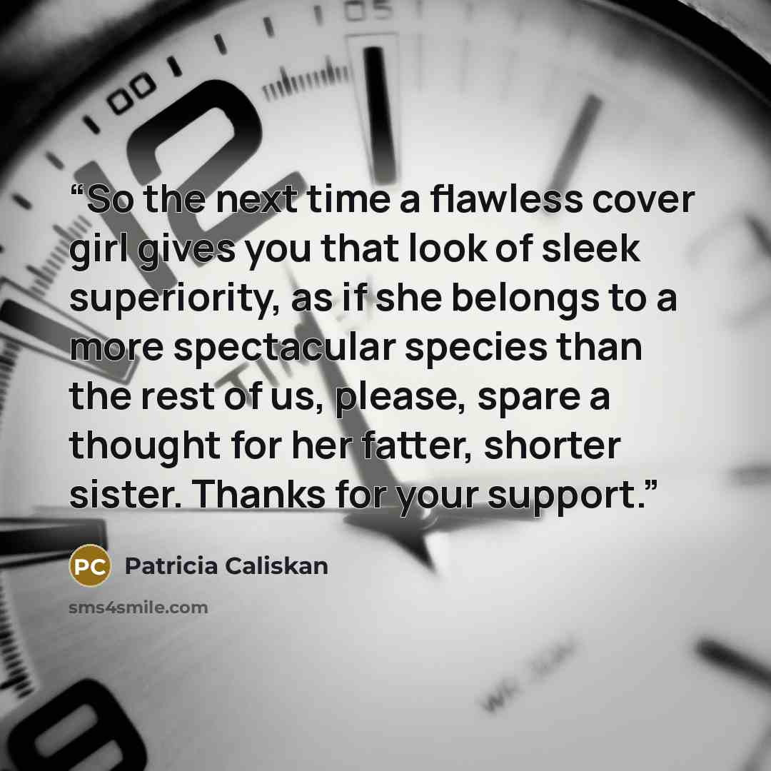 “So the next time a flawless cover girl gives you that look of sleek superiority, as if she belongs to a more spectacular species than the rest of us, please, spare a thought for her fatter, shorter sister. Thanks for your support.” quote by Patricia Caliskan