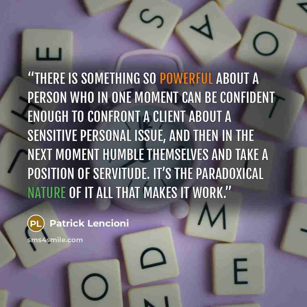 “There is something so powerful about a person who in one moment can be confident enough to confront a client about a sensitive personal issue, and then in the next moment humble themselves and take a position of servitude. It’s the paradoxical nature of it all that makes it work.” quote by Patrick Lencioni