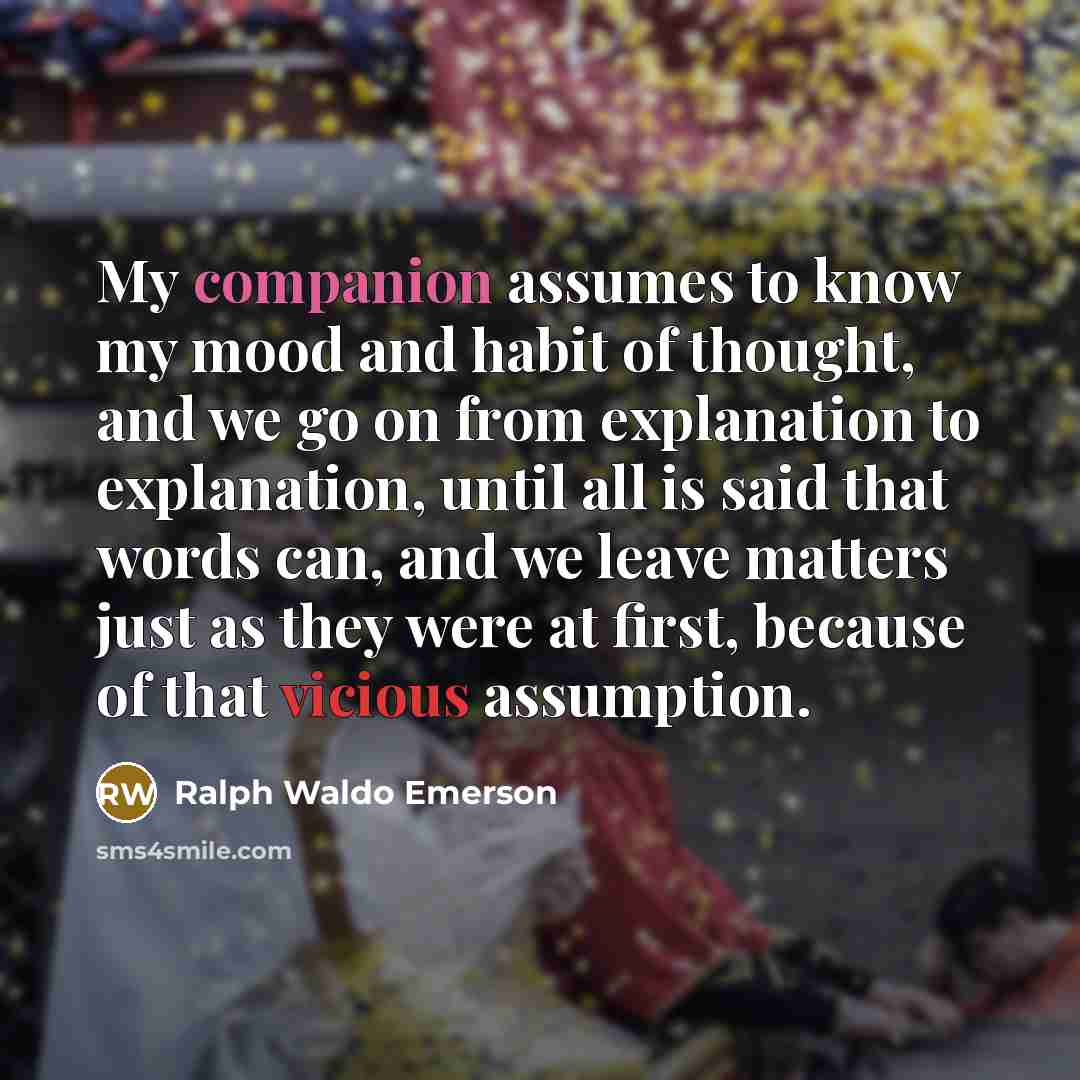 “My companion assumes to know my mood and habit of thought, and we go on from explanation to explanation, until all is said that words can, and we leave matters just as they were at first, because of that vicious assumption.” quote by Ralph Waldo Emerson