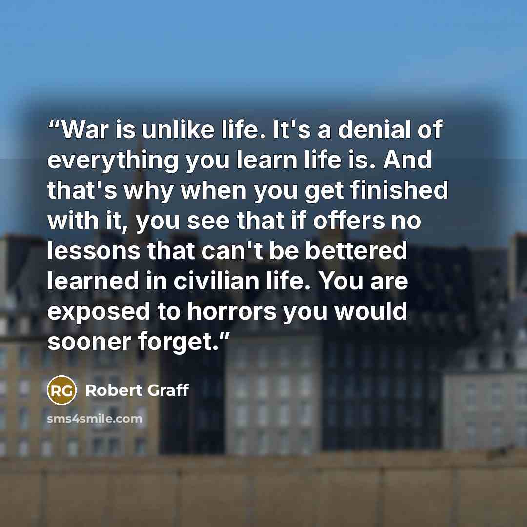 “War is unlike life. It's a denial of everything you learn life is. And that's why when you get finished with it, you see that if offers no lessons that can't be bettered learned in civilian life. You are exposed to horrors you would sooner forget.” quote by Robert Graff