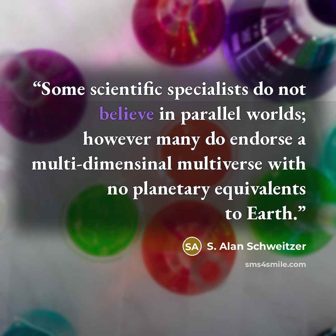 “Some scientific specialists do not believe in parallel worlds; however many do endorse a multi-dimensinal multiverse with no planetary equivalents to Earth.” quote by S. Alan Schweitzer