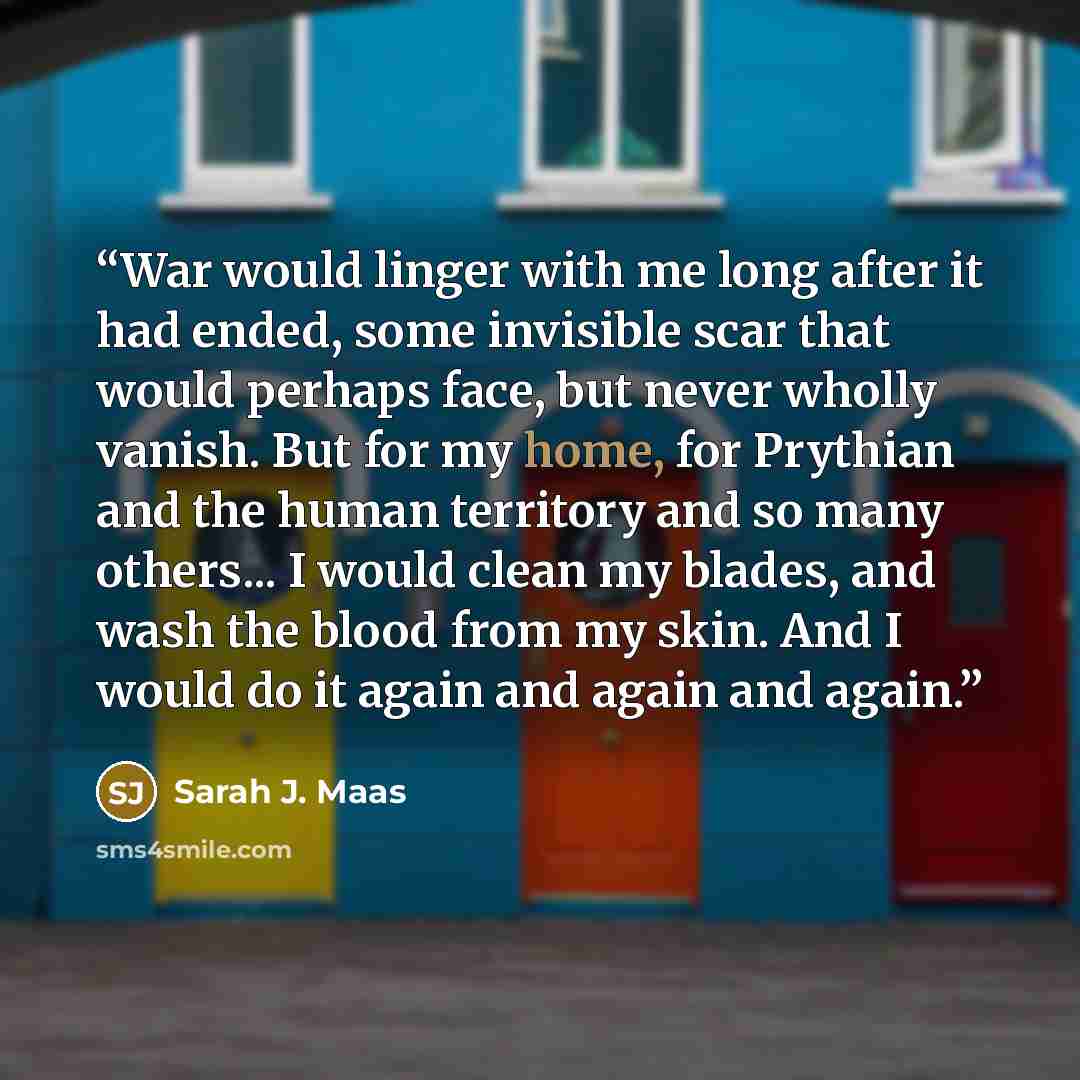 “War would linger with me long after it had ended, some invisible scar that would perhaps face, but never wholly vanish. But for my home, for Prythian and the human territory and so many others... I would clean my blades, and wash the blood from my skin. And I would do it again and again and again.” quote by Sarah J. Maas