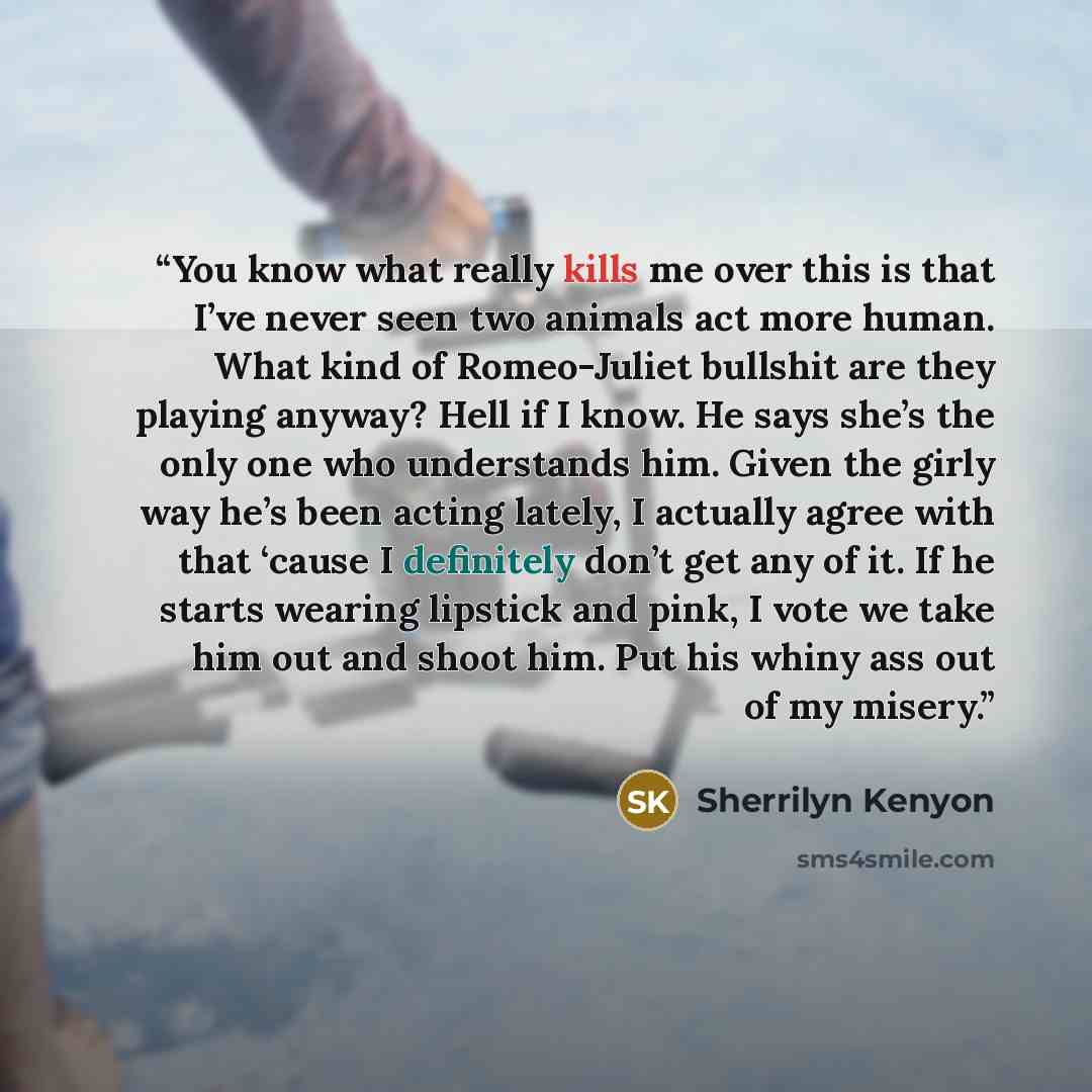 “You know what really kills me over this is that I’ve never seen two animals act more human. What kind of Romeo-Juliet bullshit are they playing anyway? Hell if I know. He says she’s the only one who understands him. Given the girly way he’s been acting lately, I actually agree with that ‘cause I…” quote by Sherrilyn Kenyon