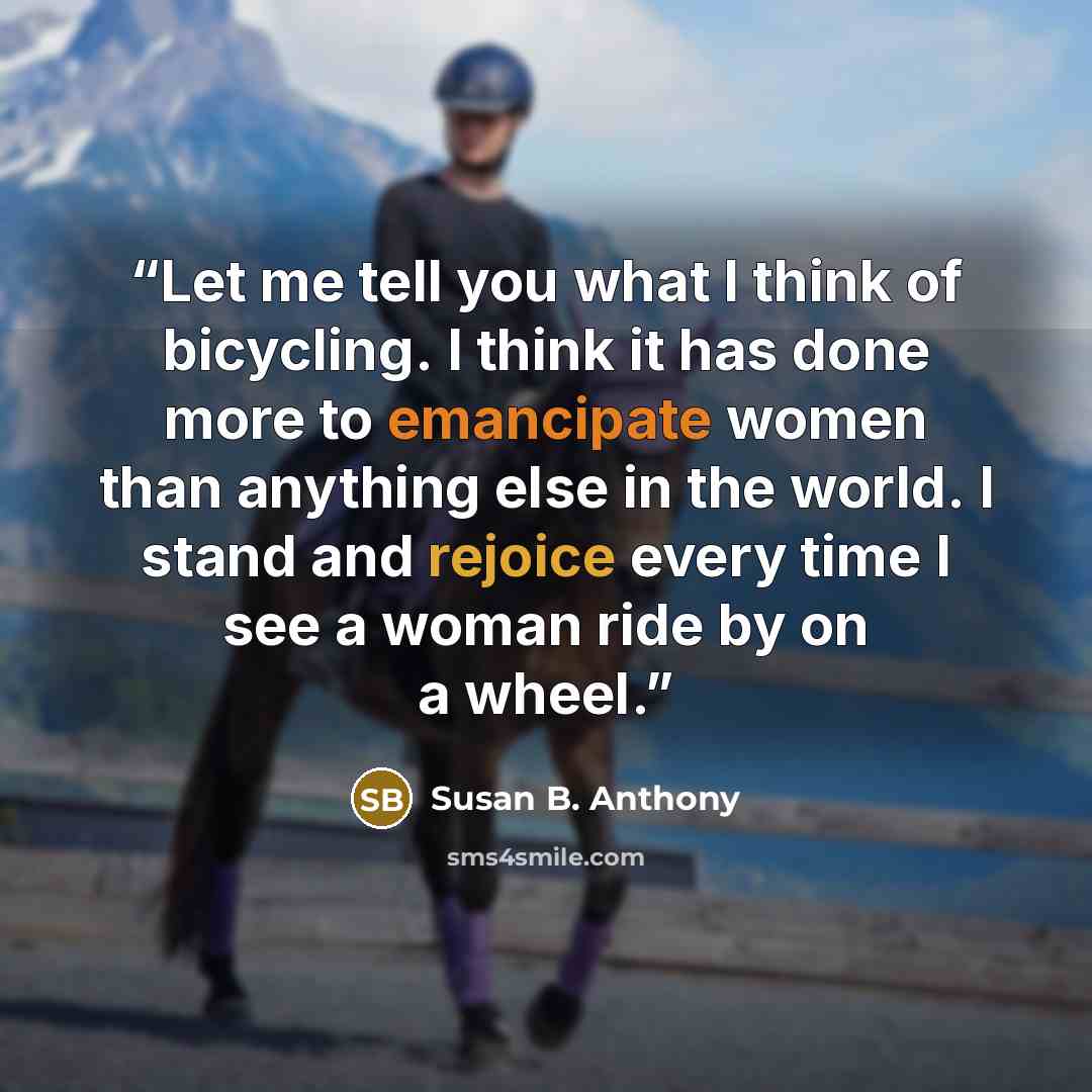 “Let me tell you what I think of bicycling. I think it has done more to emancipate women than anything else in the world. I stand and rejoice every time I see a woman ride by on a wheel.” quote by Susan B. Anthony