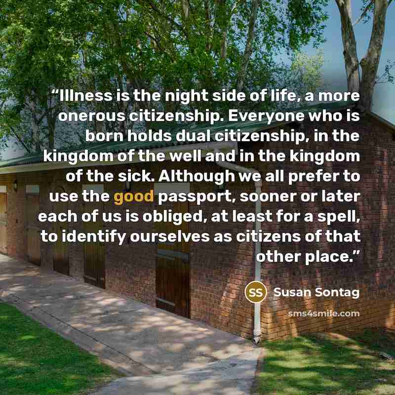 “Illness is the night side of life, a more onerous citizenship. Everyone who is born holds dual citizenship, in the kingdom of the well and in the kingdom of the sick. Although we all prefer to use the good passport, sooner or later each of us is obliged, at least for a spell, to identify ourselves…” quote by Susan Sontag