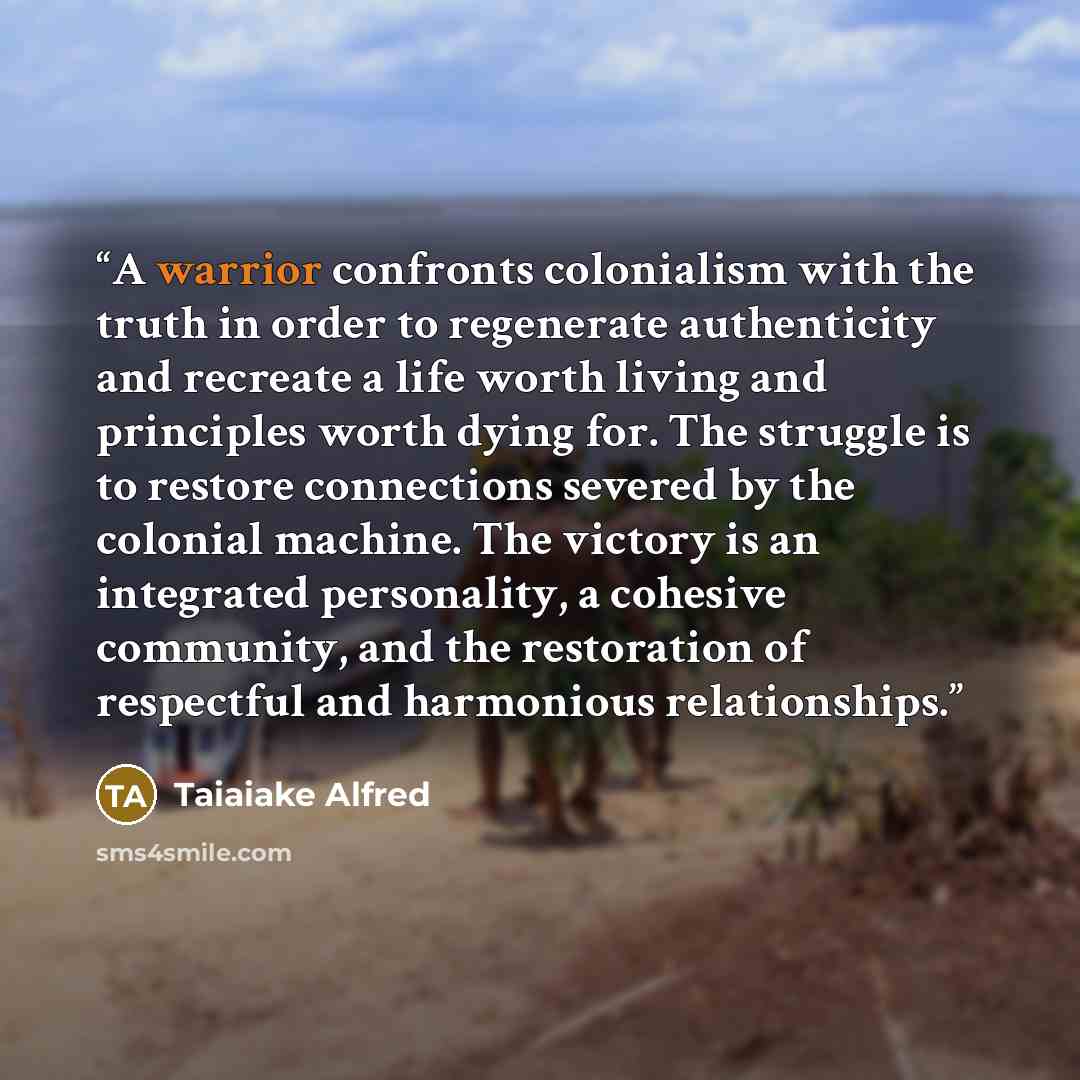 “A warrior confronts colonialism with the truth in order to regenerate authenticity and recreate a life worth living and principles worth dying for. The struggle is to restore connections severed by the colonial machine. The victory is an integrated personality, a cohesive community, and the…” quote by Taiaiake Alfred