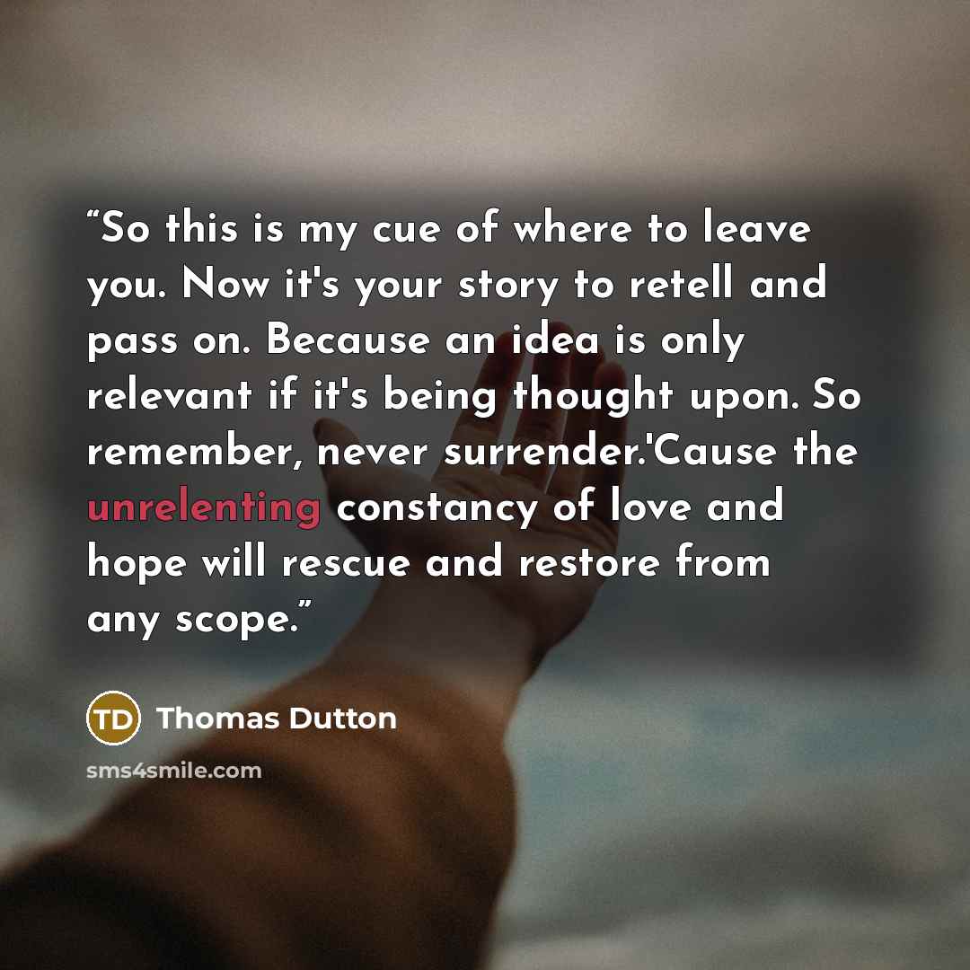 “So this is my cue of where to leave you. Now it's your story to retell and pass on. Because an idea is only relevant if it's being thought upon. So remember, never surrender.'Cause the unrelenting constancy of love and hope will rescue and restore from any scope.” quote by Thomas Dutton