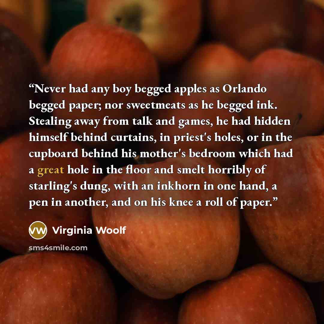 “Never had any boy begged apples as Orlando begged paper; nor sweetmeats as he begged ink. Stealing away from talk and games, he had hidden himself behind curtains, in priest's holes, or in the cupboard behind his mother's bedroom which had a great hole in the floor and smelt horribly of starling's…” quote by Virginia Woolf