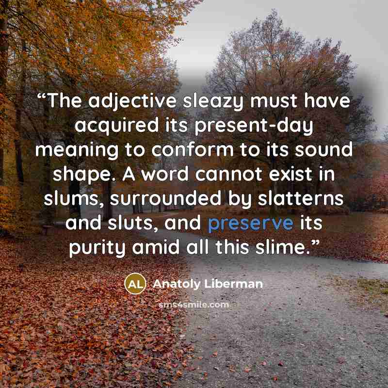 “The adjective sleazy must have acquired its present-day meaning to conform to its sound shape. A word cannot exist in slums, surrounded by slatterns and sluts, and preserve its purity amid all this slime.” quote by Anatoly Liberman