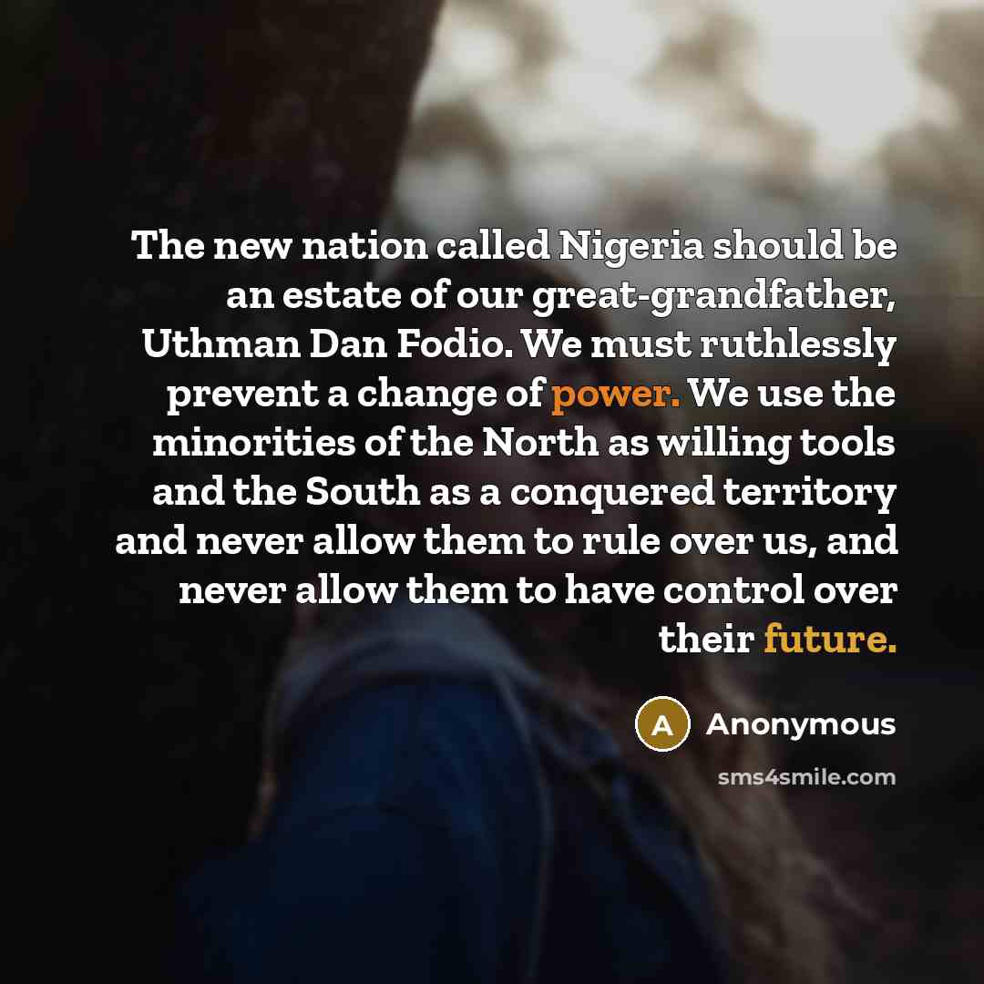 “The new nation called Nigeria should be an estate of our great-grandfather, Uthman Dan Fodio. We must ruthlessly prevent a change of power. We use the minorities of the North as willing tools and the South as a conquered territory and never allow them to rule over us, and never allow them to have…” quote by Anonymous
