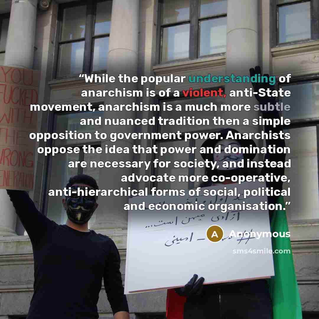 “While the popular understanding of anarchism is of a violent, anti-State movement, anarchism is a much more subtle and nuanced tradition then a simple opposition to government power. Anarchists oppose the idea that power and domination are necessary for society, and instead advocate more…” quote by Anonymous