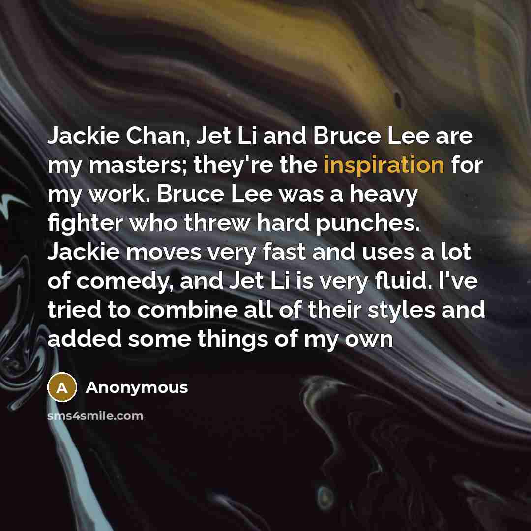 “Jackie Chan, Jet Li and Bruce Lee are my masters; they're the inspiration for my work. Bruce Lee was a heavy fighter who threw hard punches. Jackie moves very fast and uses a lot of comedy, and Jet Li is very fluid. I've tried to combine all of their styles and added some things of my own” quote by Anonymous