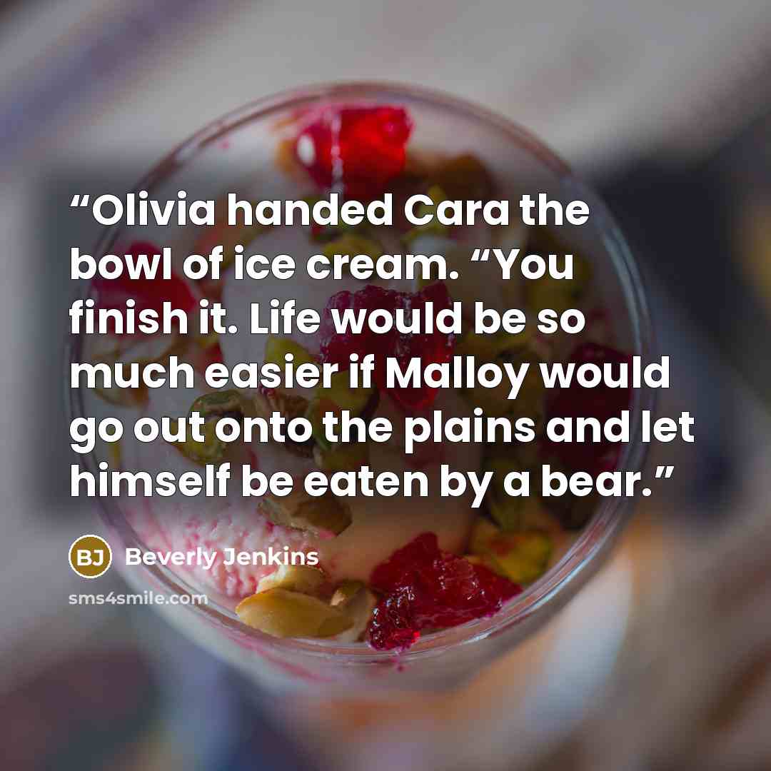 “Olivia handed Cara the bowl of ice cream. “You finish it. Life would be so much easier if Malloy would go out onto the plains and let himself be eaten by a bear.” quote by Beverly Jenkins