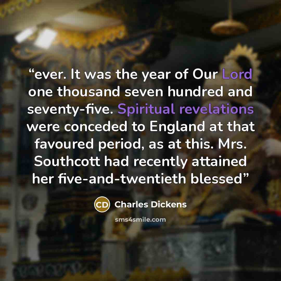 “ever. It was the year of Our Lord one thousand seven hundred and seventy-five. Spiritual revelations were conceded to England at that favoured period, as at this. Mrs. Southcott had recently attained her five-and-twentieth blessed” quote by Charles Dickens